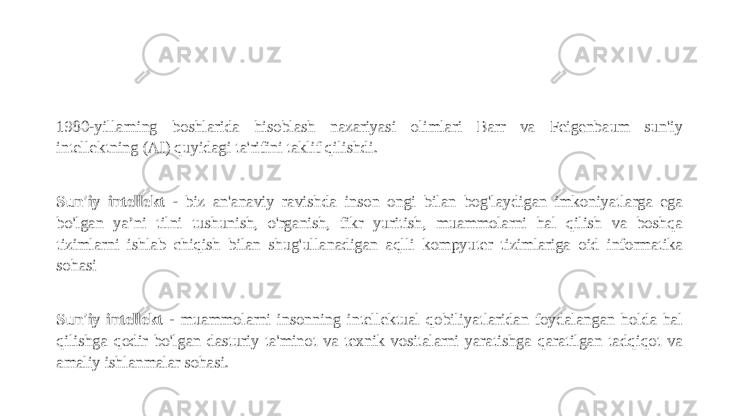 1980-yillarning boshlarida hisoblash nazariyasi olimlari Barr va Feigenbaum sun&#39;iy intellektning (AI) quyidagi ta&#39;rifini taklif qilishdi. Sun&#39;iy intellekt - biz an&#39;anaviy ravishda inson ongi bilan bog&#39;laydigan imkoniyatlarga ega bo&#39;lgan ya’ni tilni tushunish, o&#39;rganish, fikr yuritish, muammolarni hal qilish va boshqa tizimlarni ishlab chiqish bilan shug&#39;ullanadigan aqlli kompyuter tizimlariga oid informatika sohasi Sun&#39;iy intellekt - muammolarni insonning intellektual qobiliyatlaridan foydalangan holda hal qilishga qodir bo&#39;lgan dasturiy ta&#39;minot va texnik vositalarni yaratishga qaratilgan tadqiqot va amaliy ishlanmalar sohasi. 