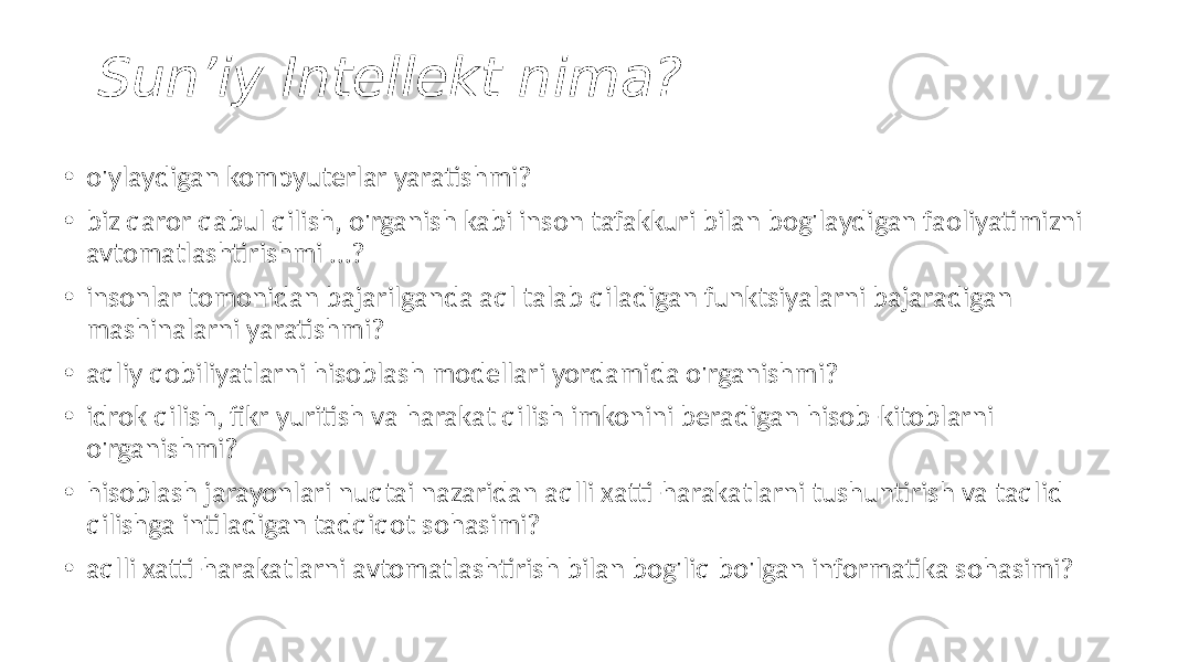 Sun’iy Intellekt nima? • o&#39;ylaydigan kompyuterlar yaratishmi? • biz qaror qabul qilish, o&#39;rganish kabi inson tafakkuri bilan bog&#39;laydigan faoliyatimizni avtomatlashtirishmi ...? • insonlar tomonidan bajarilganda aql talab qiladigan funktsiyalarni bajaradigan mashinalarni yaratishmi? • aqliy qobiliyatlarni hisoblash modellari yordamida o&#39;rganishmi? • idrok qilish, fikr yuritish va harakat qilish imkonini beradigan hisob-kitoblarni o&#39;rganishmi? • hisoblash jarayonlari nuqtai nazaridan aqlli xatti-harakatlarni tushuntirish va taqlid qilishga intiladigan tadqiqot sohasimi? • aqlli xatti-harakatlarni avtomatlashtirish bilan bog&#39;liq bo&#39;lgan informatika sohasimi? 