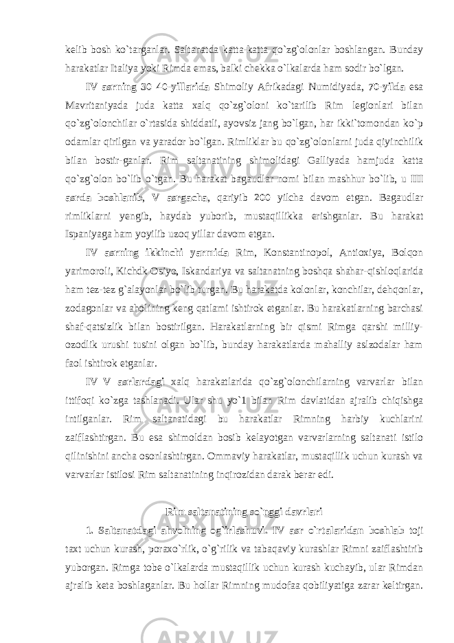 kelib bosh ko`targanlar. Saltanatda katta-katta qo`zg`olonlar boshlangan. Bunday harakatlar Italiya yoki Rimda emas, balki chekka o`lkalarda ham sodir bo`lgan. IV asrning 30–40-yillarida Shimoliy Afrikadagi Numidiyada, 70-yilda esa Mavritaniyada juda katta xalq qo`zg`oloni ko`tarilib Rim legionlari bilan qo`zg`olonchilar o`rtasida shiddatli, ayovsiz jang bo`lgan, har ikki`tomondan ko`p odamlar qirilgan va yarador bo`lgan. Rimliklar bu qo`zg`olonlarni juda qiyinchilik bilan bostir-ganlar. Rim saltanatining shimolidagi Galliyada hamjuda katta qo`zg`olon bo`lib o`tgan. Bu harakat bagaudlar nomi bilan mashhur bo`lib, u III asrda boshlanib , V asrgacha , qariyib 200 yilcha davom etgan. Bagaudlar rimliklarni yengib, haydab yuborib, mustaqillikka erishganlar. Bu harakat Ispaniyaga ham yoyilib uzoq yillar davom etgan. IV asrning ikkinchi yarmida Rim, Konstantinopol, Antioxiya, Bolqon yarimoroli, Kichdk Osiyo, Iskandariya va saltanatning boshqa shahar-qishloqlarida ham tez-tez g`alayonlar bo`lib turgan. Bu harakatda kolonlar, konchilar, dehqonlar, zodagonlar va aholining keng qatlami ishtirok etganlar. Bu harakatlarning barchasi shaf-qatsizlik bilan bostirilgan. Harakatlarning bir qismi Rimga qarshi milliy- ozodlik urushi tusini olgan bo`lib, bunday harakatlarda mahalliy aslzodalar ham faol ishtirok etganlar. IV–V asrlardagi xalq harakatlarida qo`zg`olonchilarning varvarlar bilan ittifoqi ko`zga tashlanadi. Ular shu yo`1 bilan Rim davlatidan ajralib chiqishga intilganlar. Rim saltanatidagi bu harakatlar Rimning harbiy kuchlarini zaiflashti r gan. Bu esa shimoldan bosib kelayotgan varvarlarning saltanati istilo qilinishini ancha osonlashtirgan. Ommaviy harakatlar, mustaqillik uchun kurash va varvarlar istilosi Rim saltanatining inqirozidan darak berar edi. Rim saltanatining so`nggi davrlari 1. Saltanatdagi ahvolning og`irlashuvi. IV asr o`rtalaridan boshlab toji taxt uchun kurash, poraxo`rlik, o`g`rilik va tabaqaviy kurashlar Rimni zaiflashtirib yuborgan. Rimga tobe o`lkalarda mustaqillik uchun kurash kuchayib, ular Rimdan ajralib keta boshlaganlar. Bu hollar Rimning mudofaa qobiliyatiga zarar keltirgan. 