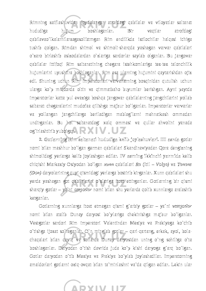 Rimning zaiflashuvidan foydalangan atrofdagi qabilalar va viloyatlar saltanat hududiga hujum boshlaganlar. Bir vaqtlar atrofdagi qabilavao`lkalarnilarzagasolibtmgan Rim endilikda istilochilar halqasi ichiga tushib qolgan. Rimdan shimol va shimoli-sharqda yashagan varvar qabilalari o`zaro birlashib aslzodalardan o`zlariga sardorlar saylab olganlar. Bu jangovar qabilalar ittifoqi Rim saltanatining chegara istehkomlariga tez-tez talonchilik hujumlarini uyushtira boshlaganlar. Rim esa ularning hujumini qaytarishdan ojiz edi. Shuning uchun Rim imperatorlari varvarlarning bosqinidan qutulish uchun ularga ko`p miqdorda oltin va qimmatbaho buyumlar berishgan. Ayni paytda imperatorlar katta pul evaziga boshqa jangovar qabilalarning jangchilarini yollab saltanat chegaralarini mudofaa qilishga majbur bo`lganlar. Imperatorlar varvarlar va yollangan jangchilarga beriladigan mablag`larni mehnatkash ommadan u ndirga nl ar. Bu hol saltanatdagi xalq ommasi va qullar ahvolini yanada og`irlashtirib yuboigan. 2. Gotlarning Rim saltanati hududiga kelib joylashuvlari. III asrda gotlar nomi bilan mashhur bo`lgan german qabilalari Skandinaviyadan Qora dengizning shimolidagi yerlarga kelib joylashgan edilar. IV asrning ikkinchi yarmida kelib chiqishi Markaziy Osiyodan bo`lgan xunn qabilalari Ra (Itil – Volga) va Tanans (Don) daryolarining quyi qismidagi yerlarga bostirib kirganlar. Xunn qabilalari shu yerda yashagan got qabilalarini o`zlariga itoat ettirganlar. G otl arning bir qismi sharqi y gotlar – ya`ni ostgotlar nomi bilan shu y erlarda q o li b xunn l ar g a aralashib ketganlar. Gotlarning xu n n l a r ga itoat e t mag an qismi g`arbiy gotlar – ya`ni vestgotlar nomi bilan atalib Dunay daryosi bo`y la rig a chekinishga majbur bo`lganlar. Vestgotlar sardori Rim imperatori Valentindan Meziya va Frakiyaga ko`chib o`tishga ijozat so`raganlar. O`n minglab gotlar – qari-qartang, erkak, ayol, bola- chaqalari bilan qayiq va sollarda Dunay daryosidan uning o`ng sohiliga o`ta boshlaganlar. Daryodan o`tish davrida juda ko`p kishi daryoga g`arq bo`lgan. Gotlar daryodan o`tib Meziya va Frakiya bo`ylab joylashadilar. Imperatorning amaldorlari gotlarni oziq-ovqat bilan ta`minlashni va`da qilgan edilar. Lekin ular 