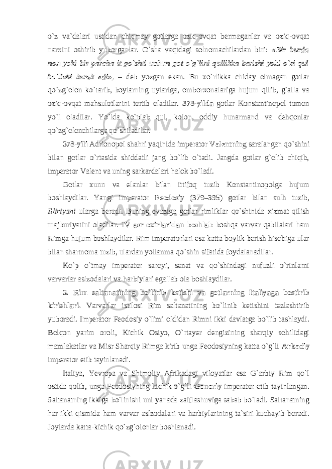 o`z va`dalari ustidan chiqmay gotlarga oziq-ovqat bermaganlar va oziq-ovqat narxini oshirib yuborganlar. O`sha vaqtdagi solnomachilardan biri: «Bir burda non yoki bir parcha it go`shti uchun got o`g`lini qullikka berishi yoki o`zi qul bo`lishi kerak edi», – deb yozgan ekan. Bu xo`rlikka chiday olmagan gotlar qo`zg`olon ko`tarib, boylarning uylariga, omborxonalariga hujum qilib, g`alla va oziq-ovqat mahsulotlarini tortib oladilar. 378-yilda gotlar Konstantinopol tomon yo`l oladilar. Yo`lda ko`plab qul, kolon, oddiy hunarmand va dehqonlar qo`zg`olonchilarga qo`shiladilar. 378-yili Adrionopol shahri yaqinida imperator Valentning saralangan qo`shini bilan gotlar o`rtasida shiddatli jang bo`lib o`tadi. Jangda gotlar g`olib chiqib, imperator Valent va uning sarkardalari halok bo`ladi. Gotlar xunn va elanlar bilan ittifoq tuzib Konstantinopolga hujum boshlaydilar. Yangi imperator Feodosiy (379–395) gotlar bilan sulh tuzib, Illiriyani ularga beradi. Buning evaziga gotlar rimliklar qo`shinida xizmat qilish majburiyatini oladilar. IV asr oxirlaridan boshlab boshqa varvar qabilalari ham Rimga hujum boshlaydilar. Rim imperatorlari esa katta boylik berish hisobiga ular bilan shartnoma tuzib, ulardan yollanma qo`shin sifatida foydalanadilar. Ko`p o`tmay imperator saroyi, senat va qo`shindagi nufuzli o`rinlarni varvariar aslzodalari va harbiylari egallab ola boshlaydilar. 3. Rim saltanatining bo`linib ketishi va gotlarning Italiyaga bostirib kirishlari. Varvarlar istilosi Rim saltanatining bo`linib ketishini tezlashtirib yuboradi. Imperator Feodosiy o`limi oldidan Rimni ikki davlatga bo`lib tashlaydi. Bolqon yarim oroli, Kichik Osiyo, O`rtayer dengizining sharqiy sohilidagi mamlakatlar va Misr Sharqiy Rimga kirib unga Feodosiyning katta o`g`li Arkadiy imperator etib tayinlanadi. Italiya, Yevropa va Shimoliy Afrikadagi viloyatlar esa G`arbiy Rim qo`l ostida qolib, unga Feodosiyning kichik o`g`li Gonoriy imperator etib tayinlangan. Saltanatning ikkiga bo`linishi uni yanada zaiflashuviga sabab bo`ladi. Saltanatning har ikki qismida ham varvar aslzodalari va harbiylarining ta`siri kuchayib boradi. Joylarda katta-kichik qo`zg`olonlar boshlanadi. 