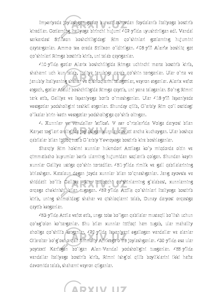 Imperiyada joylashgan gotlar bu zaiflashuvdan foydalanib Italiyaga bostirib kiradilar. Gotlarning Italiyaga birinchi hujumi 402-yilda uyushtirilgan edi. Vandal sarkardasi Stilixon boshchiligidagi Rim qo`shinlari gotlarning hujumini qaytarganlar. Ammo tez orada Stilixon o`ldirilgan. 408-yili Alarix boshliq got qo`shinlari Rimga bostirib kirib, uni talab qaytganlar. 410-yilda gotlar Alarix boshchiligida Rimga uchinchi marta bostirib kirib, shaharni uch kun talab, Italiya janubiga qarab qo`shin tortganlar. Ular o`rta va janubiy Italiyaning shahar va qishloqlarini talaganlar, vayron etganlar. Alarix vafot etgach, gotlar Ataulf boshchiligida Rimga qaytib, uni yana talaganlar. So`ng Rimni tark etib, Galliya va Ispaniyaga borib o`rnashganlar. Ular 418-yili Ispaniyada vestgotlar podsholigini tashkil etganlar. Shunday qilib, G`arbiy Rim qo`l ostidagi o`lkalar birin-ketin vestgotlar podsholigiga qo`shib olingan. 4. Xunnlar va vandallar istilosi. V asr o`rtalarida Volga daryosi bilan Karpat tog`lari oralig`ida joylashgan xunnlar davlati ancha kuchaygan. Ular boshqa qabilalar bilan ittifoq tuzib G`arbiy Yevropaga bostirib kira boshlaganlar. Sharqiy Rim hokimi xunnlar hukmdori Attilaga ko`p miqdorda oltin va qimmatbaho buyumlar berib ularning hujumidan saqlanib qolgan. Shundan keyin xunnlar Galliya ustiga qo`shin tortadilar. 451-yilda rimlik va gall qabilalarining birlashgan. Katalaun degan joyda xunnlar bilan to`qnashganlar. Jang ayovsiz va shiddatli bo`lib Galliya –Rim ittifoqchi qo`shinlarning g`alabasi, xunnlarning orqaga chekinishi bilan tugagan. 452-yilda Attila qo`shinlari Italiyaga bostirib kirib, uning shimolidagi shahar va qishloqlarni talab, Dunay daryosi orqasiga qaytib ketganlar. 453-yilda Attila vafot etib, unga tobe bo`lgan qabilalar mustaqil bo`lish uchun qo`zg`olon ko`targanlar. Shu bilan xunnlar ittifoqi ham tugab, ular mahalliy aholiga qo`shilib ketganlar. 429-yilda Ispaniyani egallagan vandallar va alanlar Gibraltar bo`g`ozi orqali Shimoliy Afrikaga o`tib joylashganlar. 439-yilda esa ular poytaxti Karfagen bo`lgan Alan-Vandal podsholigini tuzganlar. 455-yilda vandallar Italiyaga bostirib kirib, Rimni ishg`ol qilib boyliklarini ikki hafta davomida talab, shaharni vayron qilganlar. 