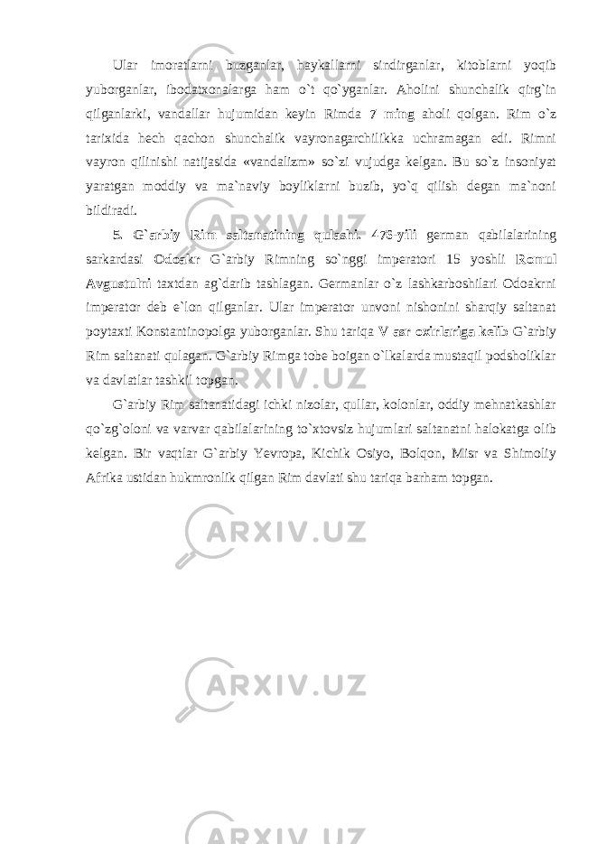 Ular imoratlarni buzganlar, haykallarni sindirganlar, kitoblarni yoqib yuborganlar, ibodatxonalarga ham o`t qo`yganlar. Aholi n i shunchalik qirg`in qilganlarki, vandallar hujumidan keyin Rimda 7 ming aholi qolgan. Rim o`z tarixida hech qachon shunchalik vayronagarchilikka uchramagan edi. Rimni vayron qilinishi natijasida «vandalizm» so`zi vujudga kelgan. Bu so`z insoniyat yaratgan moddiy va ma`naviy boyliklarni buzib, yo`q qilish degan ma`noni bildiradi. 5. G`arbiy Rim saltanatining qulashi. 476-yili german qabilalarining sarkardasi Odoakr G`arbiy Rimning so`nggi imperatori 15 yoshli Romul Avgustulni taxtdan ag`darib tashlagan. Germanlar o`z lashkarboshilari Odoakrni imperator deb e`lon qilganlar. Ular imperator unvoni nishonini sharqiy saltanat poytaxti Konstantinopolga yuborganlar. Shu tariqa V asr oxirlariga kelib G`arbiy Rim saltanati qulagan. G`arbiy Rimga tobe boigan o`lkalarda mustaqil podsholiklar va davlatlar tashkil topgan. G`arbiy Rim saltanatidagi ichki nizolar, qullar, kolonlar, oddiy mehnatkashlar qo`zg`oloni va varvar qabilalarining to`xtovsiz hujumlari saltanatni halokatga olib kelgan. Bir vaqtlar G`arbiy Yevropa, Kichik Osiyo, Bolqon, Misr va Shimoliy Afrika ustidan hukmronlik qilgan Rim davlati shu tariqa barham topgan. 