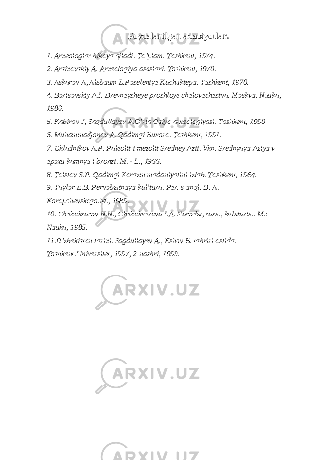 Foydalanilgan a dabiyotlar . 1. Arxeologlar hikoya qiladi. To’plam. Toshkent, 1974. 2. Arsixovskiy A. Arxeologiya asoslari. Toshkent, 1970. 3. Askarov A, Alьbaum L.Poseleniye Kuchuktepa. Tashkent, 1970. 4. Borisovskiy A.I. Drevneysheye proshloye chelovechestva. Moskva. Nauka, 1980. 5. Kabirov J, Sagdullayev A.O’rta Osiyo arxeologiyasi. Toshkent, 1990. 6. Muhammadjonov A. Qadimgi Buxoro. Toshkent, 1991. 7. Okladnikov A.P. Paleolit i mezolit Sredney Azii. Vkn. Srednyaya Aziya v epoxu kamnya i bronzi. M. - L., 1966. 8. Tolstov S.P. Qadimgi Xorazm madaniyatini izlab. Toshkent, 1964. 9. Taylor E.B. Pervobыtnaya kul’tura. Per. s angl. D. A. Koropchevskogo.M., 1989. 10. Cheboksarov N.N., Cheboksarova I.A. Narodы, rasы, kulьturiы. M.: Nauka, 1985. 11.O’zbekiston tarixi. Sagdullayev A., Eshov B. tahriri ostida. Toshkent.Universitet, 1997, 2-nashri, 1999. 