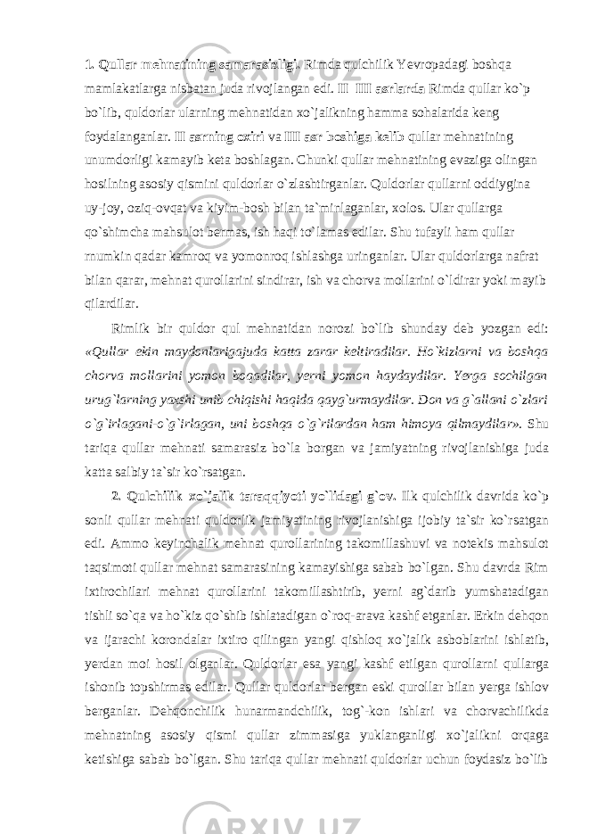 1. Qullar mehnatining samarasizligi. Rimda qulchilik Yevropadagi boshqa mamlakatlarga nisbatan juda rivojlangan edi. II–III asrlarda Rimda qullar ko`p bo`lib, quldorlar ularning mehnatidan xo`jalikning hamma sohalarida keng foydalanganlar. II asrning oxiri va III asr boshiga kelib qullar mehnatining unumdorligi kamayib keta boshlagan. Chunki qullar mehnatining evaziga olingan hosilning asosiy qismini quldorlar o`zlashtirganlar. Quldorlar qullarni oddiygina uy-joy, oziq-ovqat va kiyim-bosh bilan ta`minlaganlar, xolos. Ular qullarga qo`shimcha mahsulot bermas, ish haqi to`lamas edilar. Shu tufayli ham qullar rnumkin qadar kamroq va yomonroq ishlashga uringanlar. Ular quldorlarga nafrat bilan qarar, mehnat qurollarini sindirar, ish va chorva mollarini o`ldirar yoki mayib qilardilar. Rimlik bir quldor qul mehnatidan norozi bo`lib shunday deb yozgan edi: «Qullar ekin maydonlarigajuda katta zarar keltiradilar. Ho`kizla rn i va boshqa chorva mollarini yomon boqadilar, yerni yomon haydaydilar. Yerga sochilgan u ru g`larning yaxshi unib chiqishi haqida qayg`urmaydilar. Don va g`allani o`zlari o`g`irlagani-o`g`irlagan, uni boshqa o`g`rilardan ham himoya qilmaydila r ». Shu tariqa qullar mehnati samarasiz bo`la borgan va jamiyatning rivojlanishiga juda katta salbiy ta`sir ko`rsatgan. 2. Qulchilik–xo`jalik taraqqiyoti yo`lidagi g`ov. Ilk qulchilik davrida ko`p sonli qullar mehnati quldorlik jamiyatining rivojlanishiga ijobiy ta`sir ko`rsatgan edi. Ammo keyinchalik mehnat qurollarining takomillashuvi va notekis mahsulot taqsimoti qullar mehnat samarasining kamayishiga sabab bo`lgan. Shu davrda Rim ixtirochilari mehnat qurollarini takomillashtirib, yerni ag`darib yumshatadigan tishli so`qa va ho`kiz qo`shib ishlatadigan o`roq-arava kashf etganlar. Erkin dehqon va ijarachi korondalar ixtiro qilingan yangi qishloq xo`jalik asboblarini ishlatib, yerdan moi hosil olganlar. Quldorlar esa yangi kashf etilgan qurollarni qullarga ishonib topshirmas edilar. Qullar quldorlar bergan eski qurollar bilan yerga ishlov berganlar. Dehqonchilik hunarmandchilik, tog`-kon ishlari va chorvachilikda mehnatning asosiy qismi qullar zimmasiga yuklanganligi xo`jalikni orqaga ketishiga sabab bo`lgan. Shu tariqa qullar mehnati quldorlar uchun foydasiz bo`lib 