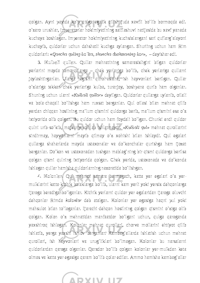 qolgan. Ayni paytda ko`p qulga egalik qilish juda xavfli bo`lib bormoqda edi. o`zaro urushlar, imperatorlar hokimiyatining zaiflashuvi natijasida bu xavf yanada kuchaya boshlagan. Imperator hokimiyatining kuchsizlangani sari quflarg`alayoni kuchayib, quldorlar uchun dahshatli kuchga aylangan. Shuriing uchun ham Rim quldorlari: « Qancha quling bo`lsa, shuncha dushmaning bo r » , – deyishar edi. 3. Kulbali qullar. Qullar mehnatining samarasizligini bilgan quldorlar yerlarini mayda tomorqalarga – chek yerlariga bo`lib, chek yerlariga qullarni joylashtirganlar. Ularga tegishli qurol-aslaha, ish hayvonlari berilgan. Qullar o`zlariga tekkan chek yerlariga kulba, turarjoy, boshpana qurib ham olganlar. Shuning uchun ularni «Kulbali qullar» deyilgan. Quldorlar qullarga uylanib, oilali va bola-chaqali bo`lishga ham ruxsat berganlar. Qul oilasi bilan mehnat qilib yerdan chiqqan hosilning ma`lum qismini quldorga berib, ma`lum qismini esa o`z ixtiyorida olib qolgan. Bu quldor uchun ham foydali bo`lgan. Chunki endi quldor qulni urib-so`kib, majburiy zo`rlab ishlatmaydi. «Kulbali qu l » mehnat qurollarini sindirmay, hayvonlarni mayib qilmay o`z xohishi bilan ishlaydi. Qul egalari qullarga shaharlarda mayda ustaxonalar va do`konchalar qurishga ham ijozat berganlar. Do`kon va ustaxonadan tushgan mablag`ning bir qismi quldorga berilsa qolgan qismi qulning ixtiyorida qolgan. Chek yerida, ustaxonada va do`konda ishlagan qullar hamisha quldorlarning nazoratida bo`lishgan. 4. Kolonlar. Qul mehnati samara bermagach, katta yer egalari o`z yer- mulklarini katta-kichik boiaklarga bo`lib, ularni kam yerli yoki yersiz dehqonlarga ijaraga beradiganbo`lganlar. Kichik yerlarni quldor yer egalaridan ijaraga oluvchi dehqonlar Rimda kolonlar deb atalgan. Kolonlar yer egasiga haqni pul yoki mahsulot bilan to`laganlar. Ijarachi-dehqon hosilning qolgan qismini o`ziga olib qolgan. Kolon o`z mehnatidan manfaatdor bo`lgani uchun, qulga qaraganda yaxshiroq ishlagan. Kolonlar mehnat qurollari, chorva mollarini ehtiyot qilib ishlatib, yerga yaxshi ishlov berganlar. Kambag`allarda ishlatish uchun mehnat qurollari, ish hayvonlari va urug`liklari bo`lmagan. Kolonlar bu narsalarni quldorlardan qarzga olganlar. Qarzdor bo`lib qolgan kolonlar yer-mulkdan keta olmas va katta yer egasiga qaram bo`lib qolar edilar. Ammo hamisha kambag`allar 