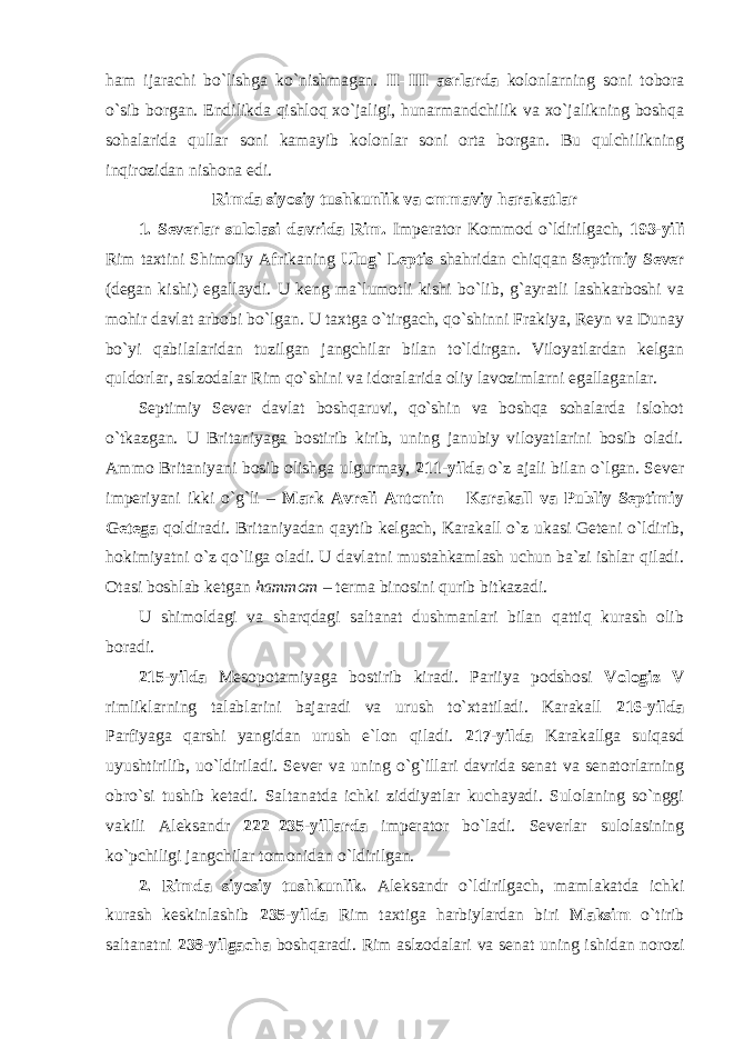 ham ijarachi bo`lishga ko`nishmagan. II–III asrlarda kolonlarning soni tobora o`sib borgan. Endilikda qishloq xo`jaligi, hunarmandchilik va xo`jalikning boshqa sohalarida qullar soni kamayib kolonlar soni orta borgan. Bu qulchilikning inqirozidan nishona edi. Rimda siyosiy tushkunlik va ommaviy harakatlar 1. Severlar sulolasi davrida Rim. Imperator Kommod o`ldirilgach, 193-yili Rim taxtini Shimoliy Afrikaning Ulug` Leptis shahridan chiqqan Septimiy Sever (degan kishi) egallaydi. U keng ma`lumotli kishi bo`lib, g`ayratli lashkarboshi va mohir davlat arbobi bo`lgan. U taxtga o`tirgach, qo`shinni Frakiya, Reyn va Dunay bo`yi qabilalaridan tuzilgan jangchilar bilan to`ldirgan. Viloyatlardan kelgan quldorlar, aslzodalar Rim qo`shini va idoralarida oliy lavozimlarni egallaganlar. Septimiy Sever davlat boshqaruvi, qo`shin va boshqa sohalarda islohot o`tkazgan. U Britaniyaga bostirib kirib, uning janubiy viloyatlarini bosib oladi. Ammo Britaniyani bosib olishga ulgurmay, 211-yilda o`z ajali bilan o`lgan. Sever imperiyani ikki o`g`li – Mark Avreli Antonin – Karakall va Publiy Septimiy Getega qoldiradi. Britaniyadan qaytib kelgach, Karakall o`z ukasi Geteni o`ldirib, hokimiyatni o`z qo`liga oladi. U davlatni mustahkamlash uchun ba`zi ishlar qiladi. Otasi boshlab ketgan hammom – terma binosini qurib bitkazadi. U shimoldagi va sharqdagi saltanat dushmanlari bilan qattiq kurash olib boradi. 215-yilda Mesopotamiyaga bostirib kiradi. Pariiya podshosi Vologiz V rimliklarning talablarini bajaradi va urush to`xtatiladi. Karakall 216-yilda Parfiyaga qarshi yangidan urush e`lon qiladi. 217-yilda Karakallga suiqasd uyushtirilib, uo`ldiriladi. Sever va uning o`g`illari davrida senat va senatorlarning obro`si tushib ketadi. Saltanatda ichki ziddiyatlar kuchayadi. Sulolaning so`nggi vakili Aleksandr 222–235-yillarda imperator bo`ladi. Severlar sulolasining ko`pchiligi jangchilar tomonidan o`ldirilgan. 2. Rimda siyosiy tushkunlik. Aleksandr o`ldirilgach, mamlakatda ichki kurash keskinlashib 235-yilda Rim taxtiga harbiylardan biri Maksim o`tirib saltanatni 238-yilgacha boshqaradi. Rim aslzodalari va senat uning ishidan norozi 