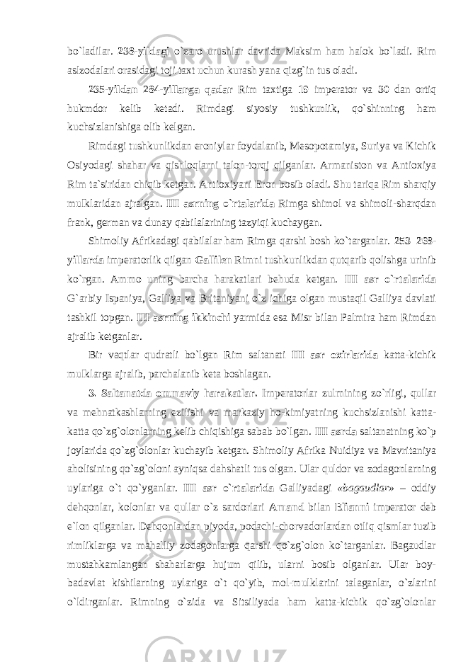 bo`ladilar. 238-yildagi o`zaro urushlar davrida Maksim ham halok bo`ladi. Rim aslzodalari orasidagi toji taxt uchun kurash yana qizg`in tus oladi. 235-yildan 284-yillarga qadar Rim taxtiga 19 imperator va 30 dan ortiq hukmdor kelib ketadi. Rimdagi siyosiy tushkunlik, qo`shinning ham kuchsizlanishiga olib kelgan. Rimdagi tushkunlikdan eroniylar foydalanib, Mesopotamiya, Suriya va Kichik Osiyodagi shahar va qishloqlarni talon-torqj qilganlar. Armaniston va Antioxiya Rim ta`siridan chiqib ketgan. Antioxiyani Eron bosib oladi. Shu tariqa Rim sharqiy mulklaridan ajralgan. III asrning o`rtalarida Rimga shimol va shimoli-sharqdan frank, german va dunay qabilalarining tazyiqi kuchaygan. Shimoliy Afrikadagi qabilalar ham Rimga qarshi bosh ko`targanlar. 253–268- yillarda imperatorlik qilgan Gallilen Rimni tushkunlikdan qutqarib qolishga urinib ko`rgan. Ammo uning barcha harakatlari behuda ketgan. III asr o`rtalarida G`arbiy Ispaniya, Galliya va Britaniyani o`z ichiga olgan mustaqil Galliya davlati tashkil topgan. III asrning ikkinchi yarmida esa Misr bilan Palmira ham Rimdan ajralib ketganlar. Bir vaqtlar qudratli bo`lgan Rim saltanati III asr oxirlarida katta-kichik mulklarga ajralib, parchalanib keta boshlagan. 3. Saltanatda ommaviy harakatlar. Irnperatorlar zulmining zo`rligi, qullar va mehnatkashlarning ezilishi va markaziy ho-kimiyatning kuchsizlanishi katta- katta qo`zg`olonlarning kelib chiqishiga sabab bo`lgan. III asrda saltanatning ko`p joylarida qo`zg`olonlar kuchayib ketgan. Shimoliy Afrika Nuidiya va Mavritaniya aholisining qo`zg`oloni ayniqsa dahshatli tus olgan. Ular quldor va zodagonlarning uylariga o`t qo`yganlar. III asr o`rtalarida Galliyadagi «bagaudlar» – oddiy dehqonlar, kolonlar va qullar o`z sardorlari Amand bilan Elianni imperator deb e`lon qilganlar. Dehqonlardan piyoda, podachi-chorvadorlardan otliq qismlar tuzib rimliklarga va mahalliy zodagonlarga qarshi qo`zg`olon ko`targanlar. Bagaudlar mustahkamlangan shaharlarga hujum qilib, ularni bosib olganlar. Ular boy- badavlat kishilarning uylariga o`t qo`yib, mol-mulklarini talaganlar, o`zlarini o`ldirganlar. Rimning o`zida va Sitsiliyada ham katta-kichik qo`zg`olonlar 