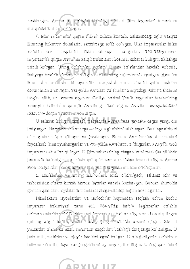 boshlangan. Ammo bu qo`zg`olonlarning ba`zilari Rim legionlari tomonidan shafqatsizlik bilan bostirilgan. 4. Rim saltanatini qayta tildash uchun kuntsh. Saltanatdagi og`ir vaziyat Rimning hukmron doiralarini sarosimaga solib qo`ygan. Ular imperatorlar bilan kelishib o`z mavqelarini tiklab olmoqchi bo`lganlar. 270–275-yillarda imperatorlik qilgan Avrelian xalq harakatlarini bostirib, saltanat birligini tiklashga urinib ko`rgan. Uning qo`shinlari gotlarni Dunay bo`ylaridan haydab yuborib, Italiyaga bostirib kirmoqchi bo`lgan qabilalarning hujumlarini qaytaigan. Avrelian Rimni dushmanlardan himoya qilish maqsadida shahar atrofini qalin mudofaa devori bilan o`rattiigan. 273-yilda Avrelian qo`shinlari Suriyadagi Palmira shahrini ishg`ol qilib, uni vayron etganlar. Galliya hokimi Tetrik bagaudlar harakatining kengayib ketishidan qo`rqib Avrelianga itoat etgan. Avrelian «osoyishtalikni tiklovchi» degan iftixorli unvon olgan. U saltanat birligini saqlash maqsadida « Yengilmas quyosh» degan yangi din joriy etgan. Hammani shu xudoga – dinga sig`inishini talab etgan. Bu dinga e`tiqod qilmaganlar ta`qib qilingan va jazolangan. Bundan Avrelianning dushmanlari foydalanib fitna uyushtirganlar va 275-yilda Avrelianni o`ldiiganlar. 276-yili Prob imperator deb e`lon qilingan. U Rim saltanatining chegaralarini mudofaa qilishda jonbozlik ko`rsatgan, qo`shinda qattiq intizom o`rnatishga harakat qilgan. Ammo Prob faoliyatidan norozi bo`lgan harbiylar 182-yilda uni ham o`ldirganlar. 5. Diokletian va uning islohotlari. Prob o`ldirilgach, saltanat ichi va tashqarisida o`zaro kurash hamda isyonlar yanada kuchaygan. Bundan shimolda german qabilalari foydalanib mamlakat chega-ralariga hujum boshlaganlar. Mamlakatni isyonlardan va istilochilar hujumidan saqlash uchun kuchli imperator hokimiyati zarur edi. 284-yilda harbiy legionerlar qo`shin qo`mondonlaridan biri Diokletianni imperator deb e`lon qilganlar. U ozod qilingan qulning o`g`li bo`lib, dastlab oddiy jangchi sifatida xizmat qilgan. Xizmat yuzasidan o`zini ko`rsatib imperator soqchilari boshlig`i darajasiga ko`tarilgan. U juda aqlli, tadbirkor va ajoyib iste`dod egasi bo`lgan. U o`z faoliyatini qo`shinda intizom o`rnatib, isyonkor jangchilarni ayamay qatl ettiigan. Uning qo`shinlari 