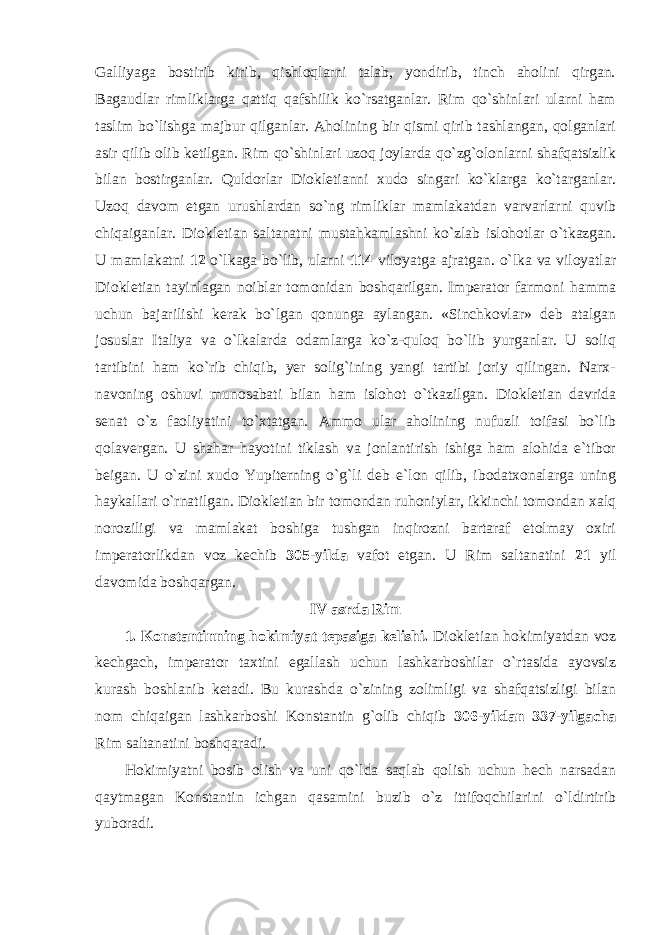 Galliyaga bostirib kirib, qishloqlarni talab, yondirib, tinch aholini qirgan. Bagaudlar rimliklarga qattiq qafshilik ko`rsatganlar. Rim qo`shinlari ularni ham taslim bo`lishga majbur qilganlar. Aholining bir qismi qirib tashlangan, qolganlari asir qilib olib ketilgan. Rim qo`shinlari uzoq joylarda qo`zg`olonlarni shafqatsizlik bilan bosti r ganlar. Quldorlar Diokletianni xudo singari ko`klarga ko`targanlar. Uzoq davom etgan urushlardan so`ng rimliklar mamlakatdan varvarlarni quvib chiqaiganlar. Diokletian saltanatni mustahkamlashni ko`zlab islohotlar o`tkazgan. U mamlakatni 12 o`lkaga bo`lib, ularni 114 viloyatga ajratgan. o`lka va viloyatlar Diokletian tayinlagan noiblar tomonidan boshqarilgan. Imperator farmoni hamma uchun bajarilishi kerak bo`lgan qonunga aylangan. «Sinchkovlar» deb atalgan josuslar Italiya va o`lkalarda odamlarga ko`z-quloq bo`lib yurganlar. U soliq tartibini ham ko`rib chiqib, yer solig`ining yangi tartibi joriy qilingan. Narx- navoning oshuvi munosabati bilan ham islohot o`tkazilgan. Diokletian davrida senat o`z faoliyatini to`xtatgan. Ammo ular aholining nufuzli toifasi bo`lib qolavergan. U shahar hayo t ini tiklash va jonlantirish ishiga ham alohida e`tibor beigan. U o`zini xudo Yupiterning o`g`li deb e`lon qilib, ibodatxonalarga uning haykallari o`rnatilgan. Diokletian bir tomondan ruhoniylar, ikkinchi tomondan xalq noroziligi va mamlakat boshiga tushgan inqirozni bartaraf etolmay oxiri imperatorlikdan voz kechib 305-yilda vafot etgan. U Rim saltanatini 21 yil davomida boshqargan. IV asrda Rim 1. Konstantinning hokimiyat tepasiga kelishi. Diokletian hokimiyatdan voz kechgach, imperator taxtini egallash uchun lashkarboshilar o`rtasida ayovsiz kurash boshlanib ketadi. Bu kurashda o`zining zolimligi va shafqatsizligi bilan nom chiqaigan lashkarboshi Konstantin g`olib chiqib 306-yildan 337-yilgacha Rim saltanatini boshqaradi. Hokimiyatni bosib olish va uni qo`lda saqlab qolish uchun hech narsadan qaytmagan Konstantin ichgan qasamini buzib o`z ittifoqchilarini o`ldirtirib yuboradi. 