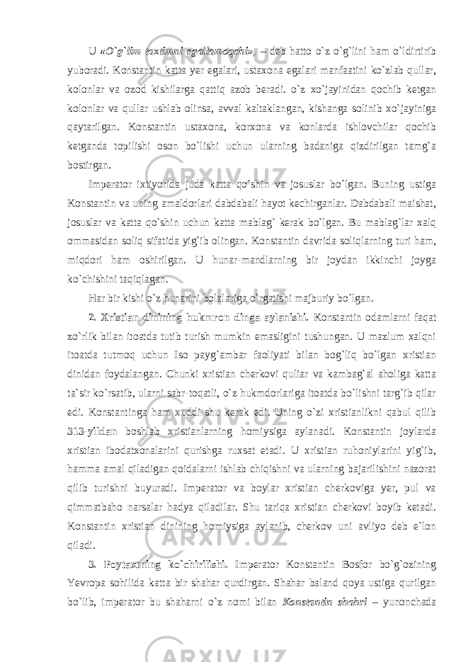 U « O `g`li m taxtimni egallamoqchi», – deb hatto o`z o`g`lini ham o`ldirtirib yuboradi. Konstantin katta yer egalari, ustaxona egalari manfaatini ko`zlab qullar, kolonlar va ozod kishilarga qattiq azob beradi. o`z xo`jayinidan qochib ketgan kolonlar va qullar ushlab olinsa, avval kaltaklangan, kishanga solinib xo`jayiniga qaytarilgan. Konstantin ustaxona, korxona va konlarda ishlovchilar qochib ketganda topilishi oson bo`lishi uchun ularning badaniga qizdirilgan tamg`a bostirgan. Imperator ixtiyorida juda katta qo`shin va josuslar bo`lgan. Buning ustiga Konstantin va uning amaldorlari dabdabali hayot kechirganlar. Dabdabali maishat, josuslar va katta qo`shin uchun katta mablag` kerak bo`lgan. Bu mablag`lar xalq ommasidan soliq sifatida yig`ib olingan. Konstantin davrida soliqlarning turi ham, miqdori ham oshirilgan. U hunar-mandlarning bir joydan ikkinchi joyga ko`chishini taqiqlagan. Har bir kishi o`z hunarini bolalariga o`rgatishi majburiy bo`lgan. 2. Xristian dinining hukmron dinga aylanishi. Konstantin odamlarni faqat zo`rlik bilan itoatda tutib turish mumkin emasligini tushungan. U mazlum xalqni itoatda tutmoq uchun Iso payg`ambar faoliyati bilan bog`liq bo`lgan xristian dinidan foydalangan. Chunki xristian cherkovi quliar va kambag`al aholiga katta ta`sir ko`rsatib, ularni sabr-toqatli, o`z hukmdorlariga itoatda bo`lishni targ`ib qilar edi. Konstantinga ham xuddi shu kerak edi. Uning o`zi xristianlikni qabul qilib 313-yildan boshlab xristianlarning homiysiga aylanadi. Konstantin joylarda xristian ibodatxonalarini qurishga ruxsat etadi. U xristian ruhoniylarini yig`ib, hamma amal qiladigan qoidalarni ishlab chiqishni va ularning bajarilishini nazorat qilib turishni buyuradi. Imperator va boylar xristian cherkoviga yer, pul va qimmatbaho narsalar hadya qiladilar. Shu tariqa xristian cherkovi boyib ketadi. Konstantin xristian dinining homiysiga aylanib, cherkov uni avliyo deb e`lon qiladi. 3. Poytaxtning ko`chirilishi. Imperator Konstantin Bosfor bo`g`ozining Yevropa sohilida katta bir shahar qurdirgan. Shahar baland qoya ustiga qurilgan bo`lib, imperator bu shaharni o`z nomi bilan Konstantin shahri – yunonchada 