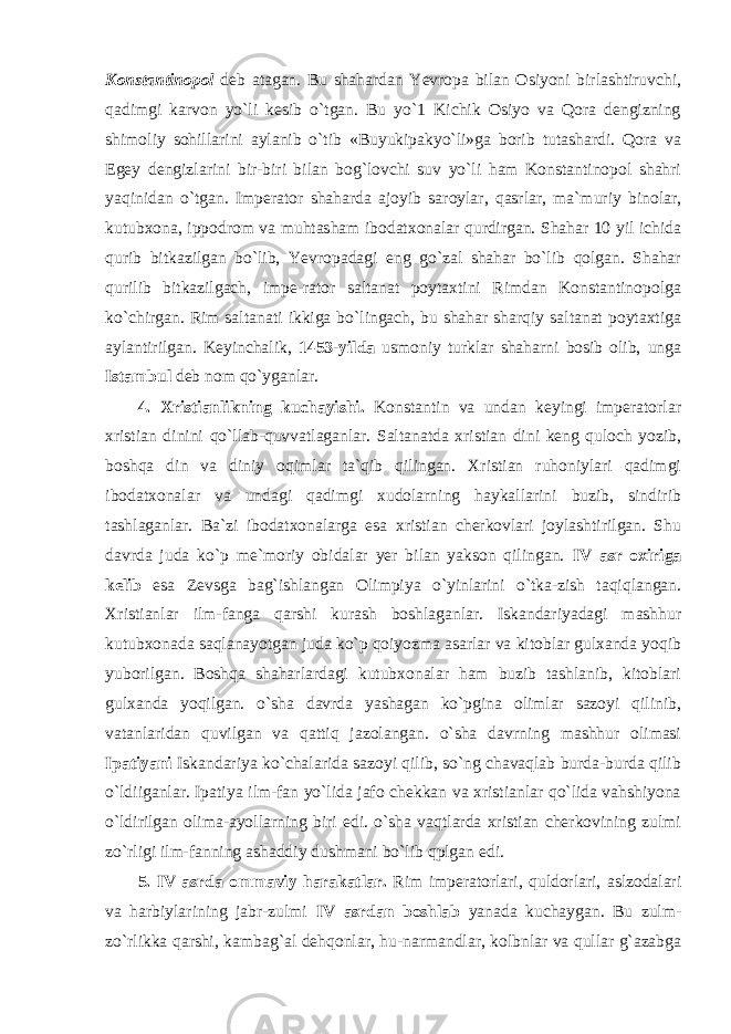 Konstantinopol deb atagan. Bu shahardan Yevropa bilan Osiyoni birlashtiruvchi, qadimgi karvon yo`li kesib o`tgan. Bu yo`1 Kichik Osiyo va Qora dengizning shimoliy sohillarini aylanib o`tib «Buyukipakyo`li»ga borib tutashardi. Qora va Egey dengizlarini bir-biri bilan bog`lovchi suv yo`li ham Konstantinopol shahri yaqinidan o`tgan. Imperator shaharda ajoyib saroylar, qasrlar, ma`muriy binolar, kutubxona, ippodrom va muhtasham ibodatxonalar qurdirgan. Shahar 10 yil ichida qurib bitkazilgan bo`lib, Yevropadagi eng go`zal shahar bo`lib qolgan. Shahar qurilib bitkazilgach, impe-rator saltanat poytaxtini Rimdan Konstantinopolga ko`chirgan. Rim saltanati ikkiga bo`lingach, bu shahar sharqiy saltanat poytaxtiga aylantirilgan. Keyinchalik, 1453-yilda usmoniy turklar shaharni bosib olib, unga Istambul deb nom qo`yganlar. 4. Xristianlikning kuchayishi. Konstantin va undan keyingi imperatorlar xristian dinini qo` ll ab-quvvatlaganlar. Saltanatda xristian dini keng quloch yozib, boshqa din va diniy oqimlar ta`qib qilingan. Xristian ruhoniylari qadimgi ibodatxonalar va undagi qadimgi xudolarning haykallarini buzib, sindirib tashlaganlar. Ba`zi ibodatxonalarga esa xristian cherkovlari joylashtirilgan. Shu davrda juda ko`p me`moriy obidalar yer bilan yakson qilingan. IV asr oxiriga kelib esa Zevsga bag`ishlangan Olimpiya o`yinlarini o`tka-zish taqiqlangan. Xristianlar ilm-fanga qarshi kurash boshlaganlar. Iskandariyadagi mashhur kutubxonada saqlanayotgan juda ko`p qoiyozma asarlar va kitoblar gulxanda yoqib yuborilgan. Boshqa shaharlardagi kutubxonalar ham buzib tashlanib, kitoblari gulxanda yoqilgan. o`sha davrda yashagan ko`pgina olimlar sazoyi qilinib, vatanlaridan quvilgan va qattiq jazolangan. o`sha davrning mashhur olimasi Ipatiyani Iskandariya ko`chalarida sazoyi qilib, so`ng chavaqlab burda-burda qilib o`ldiiganlar. Ipatiya ilm-fan yo`lida jafo chekkan va xristianlar qo`lida vahshiyona o`ldirilgan olima-ayollarning biri edi. o`sha vaqtlarda xristian cherkovining zulmi zo`rligi ilm-fanning ashaddiy dushmani bo`lib qplgan edi. 5. IV asrda ommaviy harakatlar. Rim imperatorlari, quldorlari, aslzodalari va harbiylarining jabr-zulmi IV asrdan boshlab yanada kuchaygan. Bu zulm- zo`rlikka qarshi, kambag`al dehqonlar, hu-narmandlar, kolbnlar va qullar g`azabga 