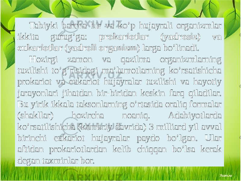 Tabiyki barcha bir va ko’p hujayrali organizmlar ikkita gurug’ga: prokariotlar (yadrosiz) va eukariotlar (yadroli organizm) larga bo’linadi. Hozirgi zamon va qazilma organizmlarning tuzilishi to’g’risidagi ma’lumotlarning ko’rsatishicha prokariot va eukariot hujayralar tuzilishi va hayotiy jarayonlari jihatdan bir-biridan kеskin farq qiladilar. Bu yirik ikkala taksonlarning o’rtasida oraliq formalar (shakllar) hozircha noaniq. Adabiyotlarda ko’rsatilishicha (kеmbriy davrida) 3 milliard yil avval birinchi eukariot hujayralar paydo bo’lgan. Ular aftidan prokariotlardan kеlib chiqqan bo’lsa kеrak dеgan taxminlar bor. 