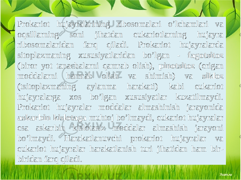 Prokariot hujayralarining ribosomalari o’lchamlari va oqsillarning soni jihatdan eukariotlarning hujayra ribosomalaridan farq qiladi. Prokariot hujayralarda sitoplazmaning xususiyatlaridan bo’lgan - fagotsitoz (biror yot tanachalarni qamrab olish), pinotsitoz (erigan moddalarni hamrab olish va shimish) va sikloz (tsitoplazmaning aylanma harakati) kabi eukariot hujayralarga xos bo’lgan xususiyatlar kuzatilmaydi. Prokariot hujayralar moddalar almashinish jarayonida askarbin kislotaga muhtoj bo’lmaydi, eukariot hujayralar esa askarbin kislotasiz moddalar almashish jarayoni bo’lmaydi. Harakatlanuvchi prokariot hujayralar va eukariot hujayralar harakatlanish turi jihatidan ham bir- biridan farq qiladi. 