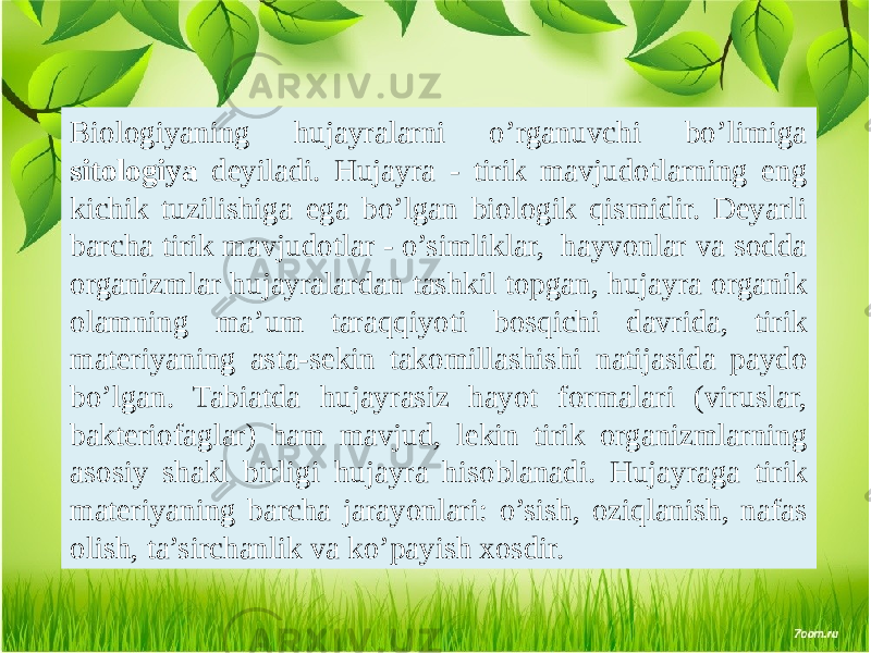 Biologiyaning hujayralarni o’rganuvchi bo’limiga sitologiya dеyiladi. Hujayra - tirik mavjudotlarning eng kichik tuzilishiga ega bo’lgan biologik qismidir. Dеyarli barcha tirik mavjudotlar - o’simliklar, hayvonlar va sodda organizmlar hujayralardan tashkil topgan, hujayra organik olamning ma’um taraqqiyoti bosqichi davrida, tirik matеriyaning asta-sеkin takomillashishi natijasida paydo bo’lgan. Tabiatda hujayrasiz hayot formalari (viruslar, baktеriofaglar) ham mavjud, lеkin tirik organizmlarning asosiy shakl birligi hujayra hisoblanadi. Hujayraga tirik matеriyaning barcha jarayonlari: o’sish, oziqlanish, nafas olish, ta’sirchanlik va ko’payish xosdir. 