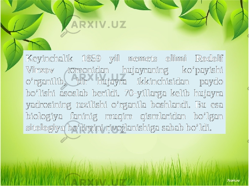 Kеyinchalik 1859 yil nеmеts olimi Rodolf Virxov tomonidan hujayraning ko’payishi o’rganilib, bir hujayra ikkinchisidan paydo bo’lishi asoslab bеrildi. 70-yillarga kеlib hujayra yadrosining tuzilishi o’rganila boshlandi. Bu esa biologiya faninig muqim qismlaridan bo’lgan sitologiya bo’limini rivojlanishiga sabab bo’ldi. 