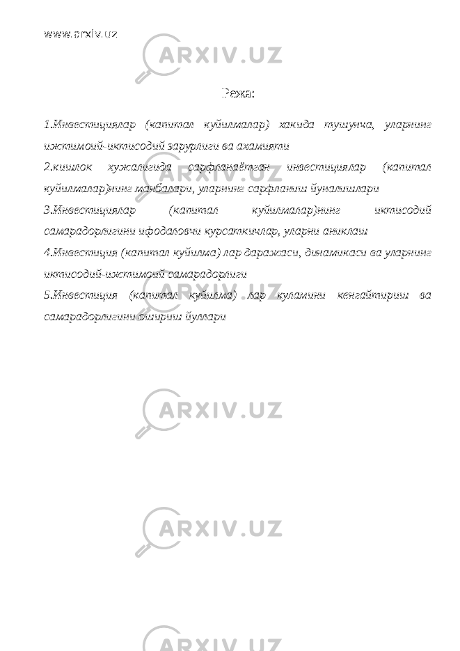 www.arxiv.uz Режа : 1.Инвестициялар (капитал куйилмалар) хакида тушунча, уларнинг ижтимоий-иктисодий зарурлиги ва ахамияти 2.кишлок хужалигида сарфланаётган инвестициялар (капитал куйилмалар)нинг манбалари, уларнинг сарфланиш йуналишлари 3.Инвестициялар (капитал куйилмалар)нинг иктисодий самарадорлигини ифодаловчи курсаткичлар, уларни аниклаш 4.Инвестиция (капитал куйилма) лар даражаси, динамикаси ва уларнинг иктисодий-ижтимоий самарадорлиги 5.Инвестиция (капитал куйилма) лар куламини кенгайтириш ва самарадорлигини ошириш йуллари 