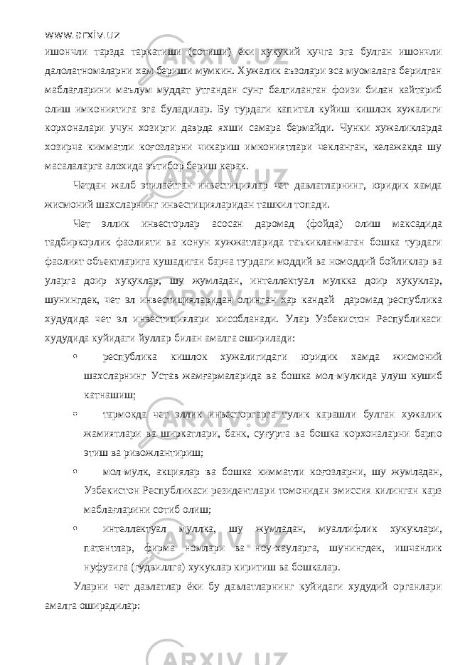 www.arxiv.uz ишончли тарзда таркатиши (сотиши) ёки хукукий кучга эга булган ишончли далолатномаларни хам бериши мумкин. Хужалик аъзолари эса муомалага берилган маблағларини маълум муддат утгандан сунг белгиланган фоизи билан кайтариб олиш имкониятига эга буладилар. Бу турдаги капитал куйиш кишлок хужалиги корхоналари учун хозирги даврда яхши самара бермайди. Чунки хужаликларда хозирча кимматли коғозларни чикариш имкониятлари чекланган, келажакда шу масалаларга алохида эътибор бериш керак. Четдан жалб этилаётган инвестициялар чет давлатларнинг, юридик хамда жисмоний шахсларнинг инвестицияларидан ташкил топади. Чет эллик инвесторлар асосан даромад (фойда) олиш максадида тадбиркорлик фаолияти ва конун хужжатларида таъкикланмаган бошка турдаги фаолият объектларига кушадиган барча турдаги моддий ва номоддий бойликлар ва уларга доир хукуклар, шу жумладан, интеллектуал мулкка доир хукуклар, шунингдек, чет эл инвестицияларидан олинган хар кандай даромад республика худудида чет эл инвестициялари хисобланади. Улар Узбекистон Республикаси худудида куйидаги йуллар билан амалга оширилади:  республика кишлок хужалигидаги юридик хамда жисмоний шахсларнинг Устав жамғармаларида ва бошка мол-мулкида улуш кушиб катнашиш;  тармокда чет эллик инвесторгарга тулик карашли булган хужалик жамиятлари ва ширкатлари, банк, суғурта ва бошка корхоналарни барпо этиш ва ривожлантириш;  мол-мулк, акциялар ва бошка кимматли коғозларни, шу жумладан, Узбекистон Республикаси резидентлари томонидан эмиссия килинган карз маблағларини сотиб олиш;  интеллектуал муллка, шу жумладан, муаллифлик хукуклари, патентлар, фирма номлари ва ноу-хауларга, шунингдек, ишчанлик нуфузига (гудвиллга) хукуклар киритиш ва бошкалар. Уларни чет давлатлар ёки бу давлатларнинг куйидаги худудий органлари амалга оширадилар: 