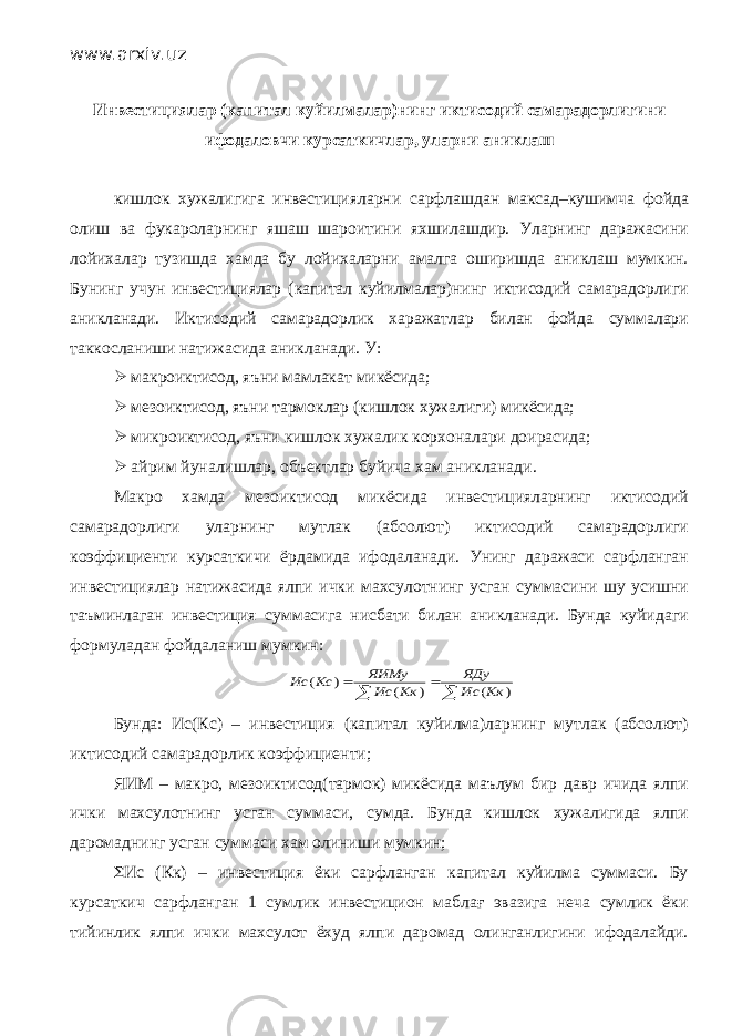 www.arxiv.uz Инвестициялар (капитал куйилмалар)нинг иктисодий самарадорлигини ифодаловчи курсаткичлар, уларни аниклаш кишлок хужалигига инвестицияларни сарфлашдан максад–кушимча фойда олиш ва фукароларнинг яшаш шароитини яхшилашдир. Уларнинг даражасини лойихалар тузишда хамда бу лойихаларни амалга оширишда аниклаш мумкин. Бунинг учун инвестициялар (капитал куйилмалар)нинг иктисодий самарадорлиги аникланади. Иктисодий самарадорлик харажатлар билан фойда суммалари таккосланиши натижасида аникланади. У:  макроиктисод, яъни мамлакат микёсида;  мезоиктисод, яъни тармоклар (кишлок хужалиги) микёсида;  микроиктисод, яъни кишлок хужалик корхоналари доирасида;  айрим йуналишлар, объектлар буйича хам аникланади. Макро хамда мезоиктисод микёсида инвестицияларнинг иктисодий самарадорлиги уларнинг мутлак (абсолют) иктисодий самарадорлиги коэффициенти курсаткичи ёрдамида ифодаланади. Унинг даражаси сарфланган инвестициялар натижасида ялпи ички махсулотнинг усган суммасини шу усишни таъминлаган инвестиция суммасига нисбати билан аникланади. Бунда куйидаги формуладан фойдаланиш мумкин:    ) ( ) ( ) ( Кк Ис ЯДу Кк Ис ЯИМу Кс Ис Бунда: Ис(Кс) – инвестиция (капитал куйилма)ларнинг мутлак (абсолют) иктисодий самарадорлик коэффициенти; ЯИМ – макро, мезоиктисод(тармок) микёсида маълум бир давр ичида ялпи ички махсулотнинг усган суммаси, сумда. Бунда кишлок хужалигида ялпи даромаднинг усган суммаси хам олиниши мумкин; S Ис (Кк) – инвестиция ёки сарфланган капитал куйилма суммаси. Бу курсаткич сарфланган 1 сумлик инвестицион маблағ эвазига неча сумлик ёки тийинлик ялпи ички махсулот ёхуд ялпи даромад олинганлигини ифодалайди. 