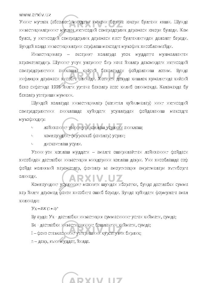 www.arxiv.uz Унинг мутлак (абсолют) микдори имкони борича юкори булгани яхши. Шунда инвестицияларнинг мутлак иктисодий самарадорлик даражаси юкори булади. Кам булса, у иктисодий самарадорлик даражаси паст булганлигидан далолат беради. Бундай холда инвестицияларни сарфлаш максадга мувофик хисобланмайди. Инвестициялар – аксарият холларда узок муддатга мулжалланган харажатлардир. Шунинг учун уларнинг бир неча йиллар давомидаги иктисодий самарадорлигини аникашда киёсий бахолардан фойдаланиш лозим. Бунда инфляция даражаси хисобга олинади. Хозирги даврда кишлок хужалигида киёсий бахо сифатида 1996 йилги уртача бахолар асос килиб олинмокда. Келажакда бу бахолар узгариши мумкин. Шундай холларда инвестициялар (капитал куйилмалар) нинг иктисодий самарадорлигини аниклашда куйидаги усуллардан фойдаланиш максадга мувофикдир:  лойиханинг узини-узи коплаш усулини аниклаш;  компаундинг (мураккаб фоизлар) усули;  дисконтлаш усули. Узини-узи коплаш муддати – амалга оширилаётган лойиханинг фойдаси хисобидан дастлабки инвестиция микдорини коплаш даври. Уни хисоблашда соф фойда молиявий харажатлар, фоизлар ва амортизация ажратмалари эътиборга олинади. Компаундинг усулининг мохияти шундан иборатки, бунда дастлабки сумма хар йилги даромад фоизи хисобига ошиб боради. Бунда куйидаги формулага амал килинади: Укn i БК ) 1(   Бу ерда: Ук - дастлабки инвестиция суммасининг усган киймати, сумда; Бк - дастлабки инвестициянинг бошланғич киймати, сумда; I – фоиз ставкасининг узгаришини курсатувчи бирлик; n – давр, яъни муддат, йилда. 