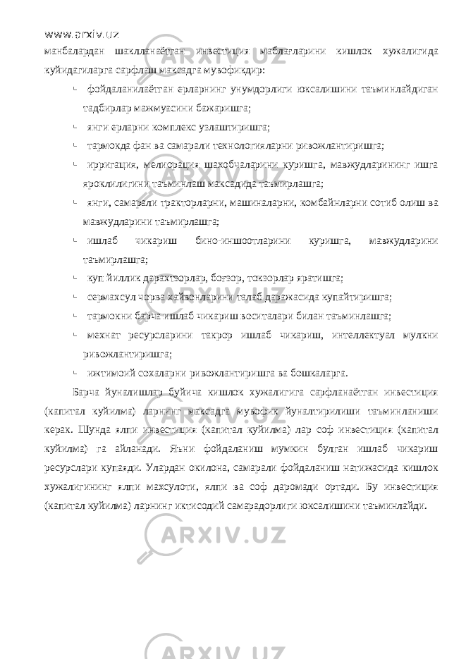 www.arxiv.uz манбалардан шаклланаётган инвестиция маблағларини кишлок хужалигида куйидагиларга сарфлаш максадга мувофикдир:  фойдаланилаётган ерларнинг унумдорлиги юксалишини таъминлайдиган тадбирлар мажмуасини бажаришга;  янги ерларни комплекс узлаштиришга;  тармокда фан ва самарали технологияларни ривожлантиришга;  ирригация, мелиорация шахобчаларини куришга, мавжудларининг ишга яроклилигини таъминлаш максадида таъмирлашга;  янги, самарали тракторларни, машиналарни, комбайнларни сотиб олиш ва мавжудларини таъмирлашга;  ишлаб чикариш бино-иншоотларини куришга, мавжудларини таъмирлашга;  куп йиллик дарахтзорлар, боғзор, токзорлар яратишга;  сермахсул чорва хайвонларини талаб даражасида купайтиришга;  тармокни барча ишлаб чикариш воситалари билан таъминлашга;  мехнат ресурсларини такрор ишлаб чикариш, интеллектуал мулкни ривожлантиришга;  ижтимоий сохаларни ривожлантиришга ва бошкаларга. Барча йуналишлар буйича кишлок хужалигига сарфланаётган инвестиция (капитал куйилма) ларнинг максадга мувофик йуналтирилиши таъминланиши керак. Шунда ялпи инвестиция (капитал куйилма) лар соф инвестиция (капитал куйилма) га айланади. Яъни фойдаланиш мумкин булган ишлаб чикариш ресурслари купаяди. Улардан окилона, самарали фойдаланиш натижасида кишлок хужалигининг ялпи махсулоти, ялпи ва соф даромади ортади. Бу инвестиция (капитал куйилма) ларнинг иктисодий самарадорлиги юксалишини таъминлайди. 