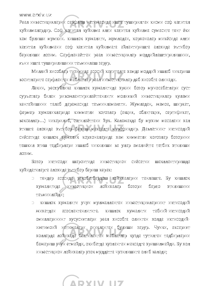 www.arxiv.uz Реал инвестицияларни сарфлаш натижасида ишга туширилган кисми соф капитал куйилмалардир. Соф капитал куйилма ялпи капитал куйилма сумасига тенг ёки кам булиши мумкин. кишлок хужалиги, жумладан, корхоналар микёсида ялпи капитал куйилмани соф капитал куйилмага айлантиришга алохида эътибор берилиши лозим. Сарфланаётган реал инвестициялар моддийлаштирилишини, яъни ишга туширилишини таъминлаш зарур. Миллий хисоблар тизимида асосий капиталга хамда моддий ишлаб чикариш воситларига сарфланган маблағлар реал инвестициялар деб хисобга олинади. Лекин, республика кишлок хужалигида эркин бозор муносабатлари суст суръатлар билан ривожлантирилаётганлиги молиявий инвестициялар кулами кенгайишини талаб даражасида таъминламаяпти. Жумладан, жамоа, ширкат, фермер хужаликларида кимматли коғозлар (акция, облигация, сертификат, векселлар…) чикарилиб, сотилаётгани йук. Келажакда бу мухим масалани хал этишга алохида эътибор бериш максадга мувофикдир. Давлатнинг иктисодий сиёсатида кишлок хужалик корхоналарида хам кимматли коғозлар бозорини ташкил этиш тадбирлари ишлаб чикилиши ва улар амалиётга татбик этилиши лозим. Бозор иктисоди шароитида инвестицион сиёсатни шакллантиришда куйидагиларга алохида эътибор бериш керак:  тендер асосида ракобатбардош лойихаларни танлашга. Бу кишлок хужалигида инвестицион лойихалар бозори барпо этилишини таъминлайди;  кишлок хужалиги учун мулжалланган инвестицияларнинг иктисодий жихатдан асосланганлигига. кишлок хужалиги табиий-иктисодий омилларининг хусусиятлари реал хисобга олинган холда иктисодий- ижтимоий натижалари аникланган булиши зарур. Чунки, аксарият холларда лойихада белгиланган маблағлар кузда тутилган тадбирларни бажариш учун етмайди, окибатда кузланган максадга эришилмайди. Бу хол инвестицион лойихалар узок муддатга чузилишига олиб келади; 