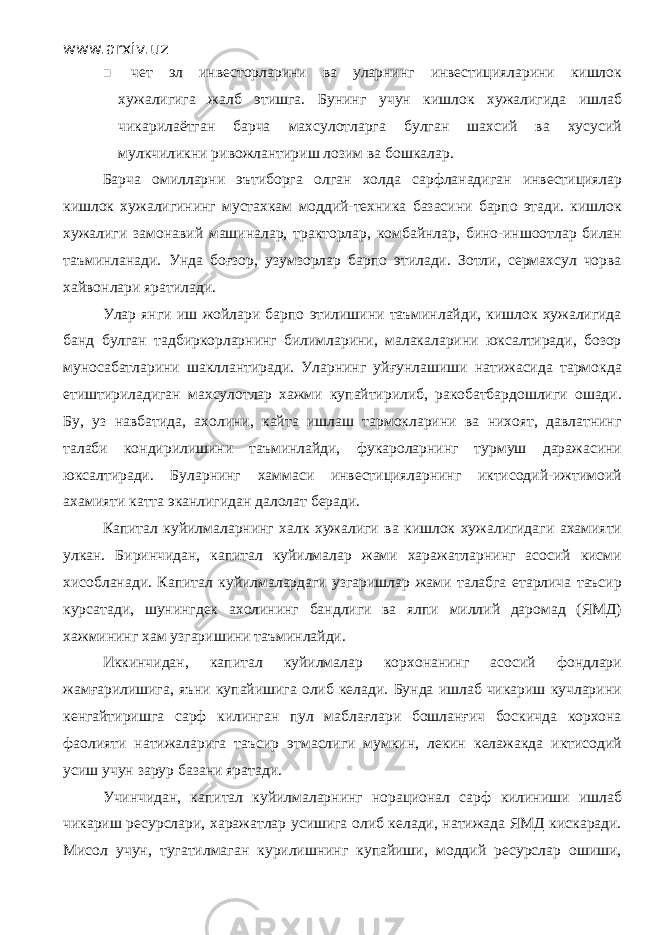 www.arxiv.uz  чет эл инвесторларини ва уларнинг инвестицияларини кишлок хужалигига жалб этишга. Бунинг учун кишлок хужалигида ишлаб чикарилаётган барча махсулотларга булган шахсий ва хусусий мулкчиликни ривожлантириш лозим ва бошкалар. Барча омилларни эътиборга олган холда сарфланадиган инвестициялар кишлок хужалигининг мустахкам моддий-техника базасини барпо этади. кишлок хужалиги замонавий машиналар, тракторлар, комбайнлар, бино-иншоотлар билан таъминланади. Унда боғзор, узумзорлар барпо этилади. Зотли, сермахсул чорва хайвонлари яратилади. Улар янги иш жойлари барпо этилишини таъминлайди, кишлок хужалигида банд булган тадбиркорларнинг билимларини, малакаларини юксалтиради, бозор муносабатларини шакллантиради. Уларнинг уйғунлашиши натижасида тармокда етиштириладиган махсулотлар хажми купайтирилиб, ракобатбардошлиги ошади. Бу, уз навбатида, ахолини, кайта ишлаш тармокларини ва нихоят, давлатнинг талаби кондирилишини таъминлайди, фукароларнинг турмуш даражасини юксалтиради. Буларнинг хаммаси инвестицияларнинг иктисодий-ижтимоий ахамияти катта эканлигидан далолат беради. Капитал куйилмаларнинг халк хужалиги ва кишлок хужалигидаги ахамияти улкан. Биринчидан, капитал куйилмалар жами харажатларнинг асосий кисми хисобланади. Капитал куйилмалардаги узгаришлар жами талабга етарлича таъсир курсатади, шунингдек ахолининг бандлиги ва ялпи миллий даромад (ЯМД) хажмининг хам узгаришини таъминлайди. Иккинчидан, капитал куйилмалар корхонанинг асосий фондлари жамғарилишига, яъни купайишига олиб келади. Бунда ишлаб чикариш кучларини кенгайтиришга сарф килинган пул маблағлари бошланғич боскичда корхона фаолияти натижаларига таъсир этмаслиги мумкин, лекин келажакда иктисодий усиш учун зарур базани яратади. Учинчидан, капитал куйилмаларнинг норационал сарф килиниши ишлаб чикариш ресурслари, харажатлар усишига олиб келади, натижада ЯМД кискаради. Мисол учун, тугатилмаган курилишнинг купайиши, моддий ресурслар ошиши, 