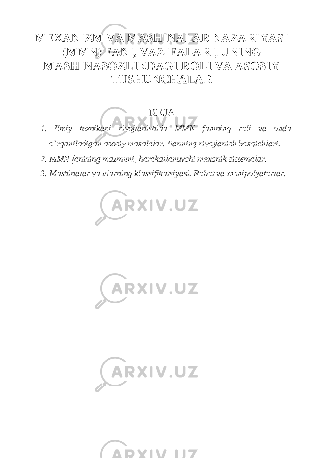 MEXАNIZM VА MАSHINАLАR NАZАRIYASI (MMN) FАNI, VАZIFАLАRI, UNING MАSHINАSOZLIKDАGI ROLI VА АSOSIY TUSHUNCHАLАR REJА 1. Ilmiy texnikani rivojlanishida MMN fanining roli va unda o`rganiladigan asosiy masalalar. Fanning rivojlanish bosqichlari. 2. MMN fanining mazmuni, harakat lanuvchi mexanik sistemalar. 3. Mashinalar va ularning kla ss ifikatsiyasi. Robot va manipulyatorlar. 