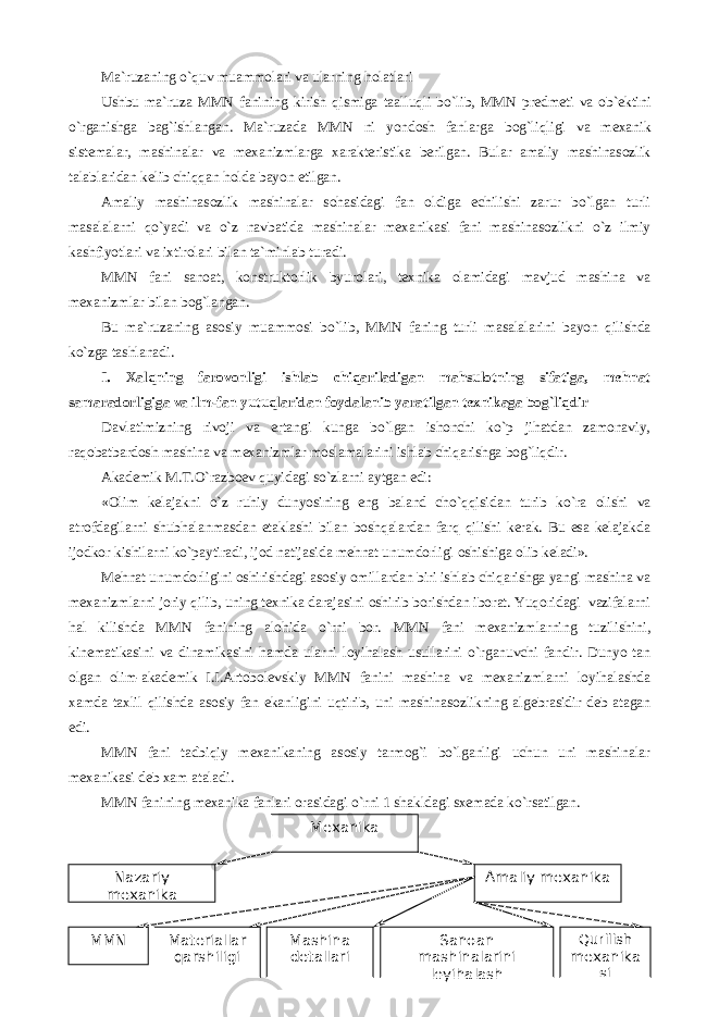 Ma ` ruzaning o` q uv muammolari va ularning h olatlari Ushbu ma`ruza MMN fani ning kirish qismiga ta a llu q li bo`lib, MMN predmeti va ob ` ektini o`rganishga bag`ishlangan. Ma`ruzada MMN ni yondosh fanlar ga bog`li q ligi va mexanik sistemalar, mashinalar va mexanizmlarga xarakteristika berilgan. Bular amaliy mashinasozlik talablaridan kelib chi qq an h olda bayon etilgan. А maliy mashinasozlik mashinalar soh asidagi fan oldiga echilishi zarur bo`lgan turli masalalarni q o`yadi va o`z navbatida mashinalar mexanikasi fani mashinasozlikni o`z ilmiy kashfiyotlari va ixtirolari bilan ta ` minlab turadi. MMN fani sanoat, konstruktorlik byurolari, texnika olamidagi mavjud mashina va mexanizmlar bilan bog`langan. Bu ma`ruzaning asosiy muammosi bo`lib , MMN fani ng turli masalalarini bayon qilishda ko`zga tashlanadi. I. Xalqning farovonligi ishlab chiqariladigan mahsulotning sifatiga, mehnat samaradorligiga va ilm-fan yutuqlaridan foydalanib yaratilgan texnikaga bog`liqdir Davlatimizning rivoji va ertangi kunga bo`lgan ishonchi ko`p jihatdan zamonaviy, raqobatbardosh mashina va mexanizmlar moslamalarini ishlab chiqarishga bog`liqdir. Аkademik M.T.O`razboev quyidagi so`zlarni aytgan edi: «Olim kelajakni o`z ruhiy dunyosining eng baland cho`qqisidan turib ko`ra olishi va atrofdagilarni shubhalanmasdan etaklashi bilan boshqalardan farq qilishi kerak. Bu esa kelajakda ijodkor kishilarni ko`paytiradi, ijod natijasida mehnat unumdorligi oshishiga olib keladi». Mehnat unumdorligini oshirishdagi asosiy omillardan biri ishlab chiqarishga yangi mashina va mexanizmlarni joriy qilib, uning texnika darajasini oshirib borishdan iborat. Yuqoridagi vazifalarni hal kilishda MMN fanining alohida o`rni bor. MMN fani mexanizmlarning tuzilishini, kinematikasini va dinamikasini hamda ularni loyihalash usullarini o`rganuvchi fandir. Dunyo tan olgan olim-akademik I.I.Аrtobolevskiy MMN fanini mashina va mexanizmlarni loyihalashda xamda taxlil qilishda asosiy fan ekanligini uqtirib, uni mashinasozlikning algebrasidir deb atagan edi. MMN fani tadbiqiy mexanikaning asosiy tarmog`i bo`lganligi uchun uni mashinalar mexanikasi deb xam ataladi . MMN fani ning mexanika fanlari orasidagi o`rni 1 shakldagi sxemada ko`rsatilgan. Mexanika Nazariy mexanika Amaliy mexanika ММ N Materiallar qarshiligi Mashina detallari Sanoan mashinalarini loyihalash Qurilish mexanika si 