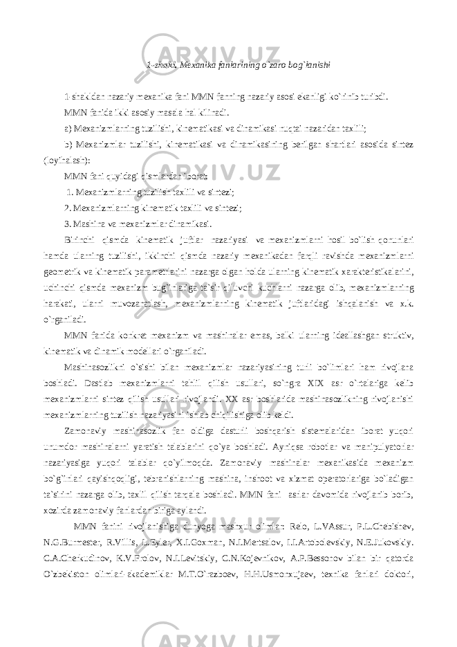 1-shakl. Mexanika fanlarining o`zaro bog`lanishi 1-shakldan nazariy mexanika fani MMN fanning nazariy asosi ekanligi ko`rinib turibdi. MMN fanida ikki asosiy masala h al kilinadi. a) Mexanizmlarni n g tuzilishi, kinematikasi va dinamikasi nuqtai nazaridan taxlili; b) Mexanizmlar tuzilishi, kinematikasi va dinamikasining berilgan shartlari asosida sintez (loyi hal ash): MMN fani quyidagi q ismlardan iborat: 1. Mexanizmlarning tuzilish taxlili va sintezi; 2. Mexanizmlarning kinematik taxlili va sintezi; 3. Mashina va mexanizmlar dinamikasi. Birinchi q ismda kinematik juftlar nazariyasi va mexanizmlarni h osil bo`lish q onunlari h amda ularning tuzilishi, ikkinchi q ismda nazariy mexanikadan far q li ravishda mexanizmlarni geometrik va kinematik parametrlarini nazarga olgan h olda ularning kinematik xarakteristikalarini, uchinchi q ismda mexanizm bug`inlariga ta`sir q iluvchi kuchlarni nazarga olib , mexanizmlarning harakat i, ularni muvozanatlash, mexanizmlarning kinematik juftlaridagi ish q alanish va x.k. o`rganiladi. MMN fanida konkret mexanizm va mashinalar e mas , balki ularning ideallashgan struktiv, kinematik va dinamik modellari o`rganiladi. Mashinasozlikni o`sishi bilan mexanizmlar nazariyasining turli bo`limlari ham rivojlana boshladi. Dastlab mexanizmlarni tahlil qilish usullari, so`ngra XIX asr o`rtalariga kelib mexanizmlarni sintez qilish usullari rivojlandi. XX asr boshlarida mashinasozlikning rivojlanishi mexanizmlarning tuzilish nazariyasini ishlab chiqilishiga olib keldi. Zamonaviy mashinasozlik fan oldiga dasturli boshqarish sistemalaridan iborat yuqori unumdor mashinalarni yaratish talablarini qo`ya boshladi. Аyniqsa robotlar va manipulyatorlar nazariyasiga yuqori talablar qo`yilmoqda. Zamonaviy mashinalar mexanikasida mexanizm bo`g`inlari qayishqoqligi, tebranishlarning mashina, inshoot va xizmat operatorlariga bo`ladigan ta`sirini nazarga olib, taxlil qilish tarqala boshladi. MMN fani asrlar davomida rivojlanib borib, xozirda zamonaviy fanlardan biriga aylandi. MMN fanini rivojlanishiga dunyoga mashxur olimlar: Relo, L.VАssur, P.L.Chebishev, N.G.Burmester, R.Villis, L.Eyler, X.I.Goxman, N.I.Mertsalov, I.I.Аrtobolevskiy, N.E.Jukovskiy. C.А.Cherkudinov, K.V.Frolov, N.I.Levitskiy, C.N.Kojevnikov, А.P.Bessonov bilan bir qatorda O`zbekiston olimlari-akademiklar M.T.O`razboev, H.H.Usmonxujaev, texnika fanlari doktori, 