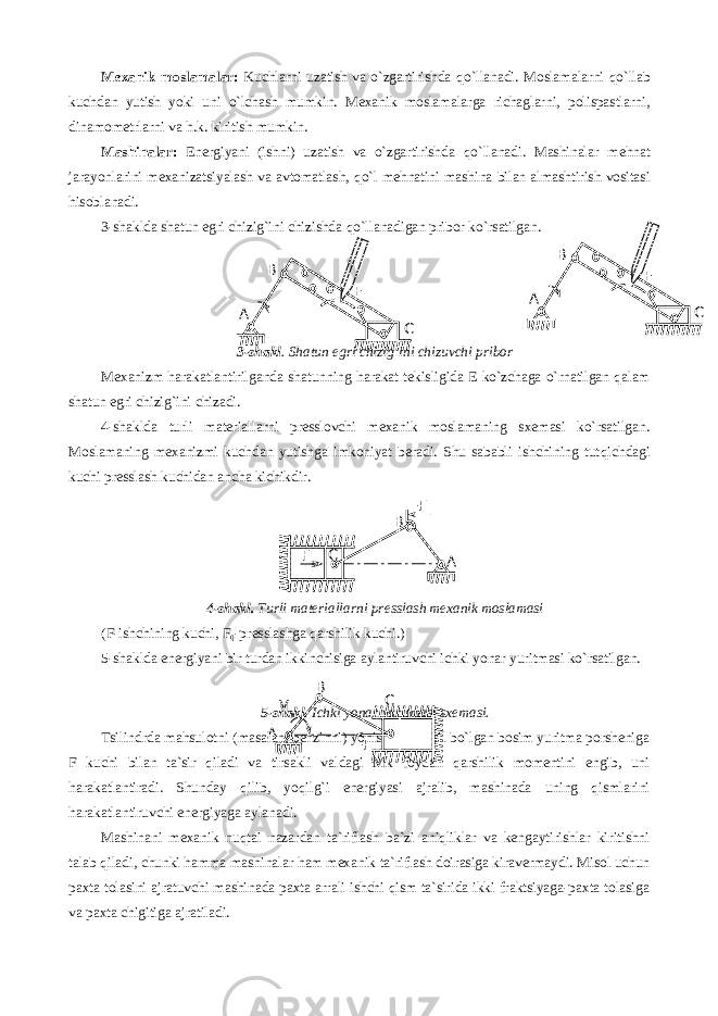 Mexanik moslamalar: Kuchlarni uzatish va o`zgartirishda q o`llanadi. Moslamalarni q o`llab kuchdan yutish yoki uni o`lchash mumkin. Mexanik moslamalarga richaglarni, polispastlarni, dinamometrlarni va h .k. kiritish mumkin. Mashinalar: Energiyani (ishni) uzatish va o`zgartirishda q o`llanadi. Mashinalar me h nat jarayonlarini mexanizatsiyalash va avtomatlash, q o`l mehnatini mashina bilan almashtirish vositasi h isoblanadi. 3-shaklda shatun egri chizig`ini chizishda q o`llanadigan pribor ko`rsatilgan. 3-shakl . Shatun e gri chizi g`i ni chizuvchi pribor Mexanizm harakatlantirilganda shatunning harakat tekisligida E ko`zchaga o`rnatilgan qalam shatun egri chizig`ini chizadi. 4-shaklda turli materiallarni presslovchi mexanik moslamaning sxemasi ko`rsatilgan. Moslamaning mexanizmi kuchdan yutishga imkoniyat beradi. Shu sababli ishchining tut q ichdagi kuchi presslash kuchidan ancha kichikdir. 4-shakl. Turli materiallarni presslash mexanik moslamasi (F-ishchining kuchi, F q -presslashga qarshilik kuchi.) 5-shaklda energiyani bir turdan ikkinchisiga aylantiruvchi ichki yonar yuritmasi ko`rsatilgan. 5- shakl . Ichki yonar yuritmasi sxemasi . Tsilindrda mahsulotni (masalan, benzinni) yonishidan hosil bo`lgan bosim yuritma porsheniga F kuchi bilan ta`sir qiladi va tirsakli valdagi Mk foydali qarshilik momentini engib, uni harakatlantiradi. Shunday qilib, yoqilg`i energiyasi ajralib, mashinada uning qismlarini harakatlantiruvchi energiyaga aylanadi. Mashinani mexanik nuqtai nazardan ta`riflash ba`zi aniqliklar va kengaytirishlar kiritishni talab qiladi, chunki hamma mashinalar ham mexanik ta`riflash doirasiga kiravermaydi. Misol uchun paxta tolasini ajratuvchi mashinada paxta arrali ishchi qism ta`sirida ikki fraktsiyaga-paxta tolasiga va paxta chigitiga ajratiladi. F š С В АҒ А В СЕ СВ М к ҒАА В СЕ 
