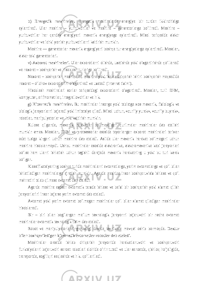 b) Energetik mashinalar . Energetik mashinalarda energiya bir turdan ikkinchisiga aylantiradi. Ular mashina – yurituvchilar va mashina – generatorlarga bo`linadi. Mashina – yurituvchilar har qanday energiyani mexanik energiyaga aylantiradi. Misol tariqasida elektr yurituvchilar va ichki yonish yurituvchilarni keltirish mumkin. Mashina — generatorlar mexanik engergiya ni boshqa tur energiya larga aylantiradi. Masalan, elektr toki generatorlari. v) Аxborot mashinalari . Ular axborotlarni olishda, uzatishda yoki o`zgartirishda qo`llanadi va nazorat – boshqarish va hisoblash turlariga bo`linadi. Nazorat – boshqarish mashinalari mashina yoki ishlab chiqarish ishini boshqarish maqsadida nazorat – o`lchov axborotlarini o`zgartiradi va uzatadi (internet tizimi). Hisoblash mashinalari sonlar tari q asidagi axborotlarni o`zgartiradi . M asalan, turli E H M, kompyuter, arifmometrlar, integrallovchilar va h k. g) Kibernetik mashinalar . Bu mashinalar insonga yoki tabiatga xos mexanik, fiziologik va biologik jarayonlarni bajaradi yoki imitatsiya qiladi. Misol uchun, «cun ` iy yurak», «cun ` iy buyrak», robotlar, manipulyatorlar va h . k. k eltirish mumkin. Xulosa qilganda , mexanik harakatlar bo`lmaydigan qurilmalar mashinalar deb atalishi mumkin emas. Masalan, EHM va protsessorlar asosida tayorlangan axborot mashinalari tarixan odat tusiga kirgani uchun mashina deb ataladi. А slida ular mexanik harakat bo`lmagani uchun mashina hisoblanmaydi. Ushbu mashinalar asosida elektronika, elektromexanika kabi jarayonlari bo`lsa ham ularni ishlatish uchun tegishli darajada mexanik harakatning u yoki bu turi kerak bo`lgan. Klassifikatsiyaning boshqa turida mashinalarni avtomatlarga, yarim avtomatlarga va qo`l bilan ishlatiladigan mashinalarga ajratish mumkin. А garda mashina inson boshqaruvisiz ishla s a va qo`l mehnatini talab qilmasa avtomat deb ataladi. А garda mashina asosan avtomatik tarzda ishlasa va ba`zi bir boshqarish yoki xizmat qilish jarayonlarini inson bajarsa yarim avtomat deb ataladi. А vtomat yoki yarim avtomat bo`lmagan mashinalar q o`l bilan xizmat q iladigan mashinalar hisoblanadi. Bir – biri bilan bog`langan ma`lum texnologik jarayonni bajaruvchi bir necha avtomat mashinalar avtomatik texnologik tizim deb ataladi. Robot va manipulyatorlarning hozirgi davrda texnikada mavqei oshib bormoqda. Dastur bilan boshqariladigan kibernetik avtomatlar robotlar deb ataladi . Mashinalar orasida ishlab chi q arish jarayonida harakatlanuvchi va boshqaruvchi funktsiyalarni bajaruvchi sanoat robotlari alohida o`rin tutadi va ular sanoatda, qishlo q ho`jaligida, transportda, sog`liqni saqlashda va h k. qo`llaniladi. 