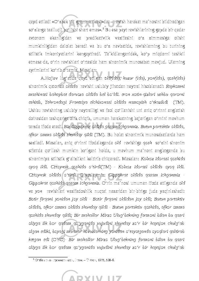 qayd etiladi «O‘zbek tili grammatikasi»da. – ravish harakat ma`nosini bildiradigan so‘zlarga taalluqli bo‘lishi shart emas». 5 Bu esa payt ravishlarining gapda bir qadar avtonom ekanligidan va predikativlik vazifasini o‘z zimmasiga olishi mumkinligidan dalolat beradi va bu o‘z navbatida, ravishlarning bu turining stilistik imkoniyatlarini kengaytiradi. Ta`kidlanganidek, ko‘p miqdorni tashkil etmasa-da, o‘rin ravishlari o‘rtasida ham sinonimik munosabat mavjud. Ularning ayrimlarini ko‘rib o‘tamiz. Masalan: A.Hojiev lug‘atida qayd etilgan old(ida), huzur (ida), yon(ida), qosh(ida) sinonimik qatorida oldida ravishi uslubiy jihatdan neytral hisoblanadi: Raykomni mashinasi bahaybat darvoza oldida bel bo‘ldi. eron xotin-qizlari ushbu qarorni eshitib, Tehrondagi Frantsiya elchixonasi oldida namoyish o‘tkazibdi (TM) . Ushbu ravishning uslubiy neytralligi va faol qo‘llanishi uni aniq o‘rinni anglatish doirasidan tashqariga olib chiqib, umuman harakatning bajarilgan o‘rnini mavhum tarzda ifoda etadi. Biz Gippokrat oldida qasam ichganmiz. Butun partaktiv oldida , afkor omma oldida shunday qildi (TM). Bu holat sinonimik munosabatlarda ham seziladi. Masalan, aniq o‘rinni ifodalaganda old ravishiga qosh so‘zini sinonim sifatida qo‘llash mumkin bo‘lgani holda, u mavhum ma`noni anglatganda bu sinonimiya stilistik g‘alizlikni keltirib chiqaradi. Masalan: Kolxoz idorasi qoshida oyoq ildi. CHoynak qoshida o‘tirdi (TM) - Kolxoz idorasi oldida oyoq ildi. CHoynak oldida o‘tirdi. Qiyoslaymiz: Gippokrat oldida qasam ichganmiz - Gippokrat qoshida qasam ichganmiz. O‘rin ma`nosi umuman ifoda etilganda old va yon ravishlari vazifadoshlik nuqtai nazaridan bir-biriga juda yaqinlashadi: Botir firqani yonidan joy oldi - Botir firqani oldidan joy oldi; Butun partaktiv oldida , afkor omma oldida shunday qildi - Butun partaktiv qoshida , afkor omma qoshida shunday qildi; Bir mahallar Mirzo Ulug‘bekning farmoni bilan bu qasri oliyga ilk bor qadam qo‘yganida vujudini shunday zo‘r bir hayajon chulg‘ab olgan ediki, boyagi marmar hovuzlarning yonidan o‘tayotganda oyoqlari qaltirab ketgan edi (OYO) - Bir mahallar Mirzo Ulug‘bekning farmoni bilan bu qasri oliyga ilk bor qadam qo‘yganida vujudini shunday zo‘r bir hayajon chulg‘ab 5 O‘збек тили грамматикаси, I том. – Т: Фан, 1975, 538-б. 