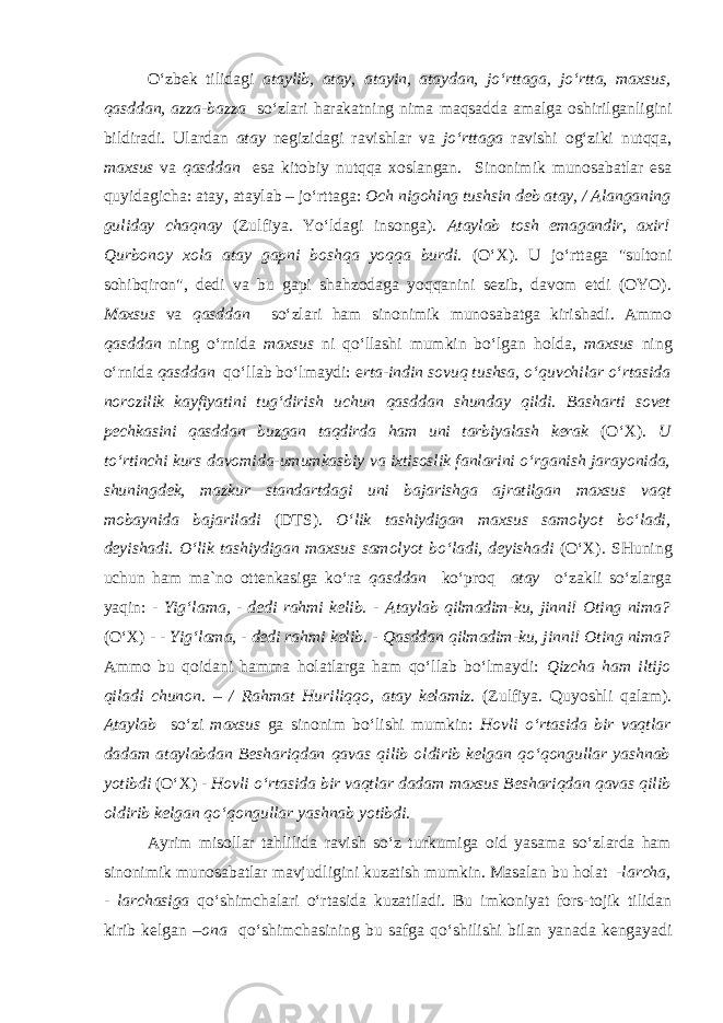 O‘zbek tilidagi ataylib, atay, atayin, ataydan, jo‘rttaga, jo‘rtta, maxsus, qasddan, azza-bazza so‘zlari harakatning nima maqsadda amalga oshirilganligini bildiradi. Ulardan atay negizidagi ravishlar va jo‘rttaga ravishi og‘ziki nutqqa, maxsus va qasddan esa kitobiy nutqqa xoslangan. Sinonimik munosabatlar esa quyidagicha: atay, ataylab – jo‘rttaga: Och nigohing tushsin deb atay , / Alanganing guliday chaqnay (Zulfiya. Yo‘ldagi insonga). Ataylab tosh emagandir, axir! Qurbonoy xola atay gapni boshqa yoqqa burdi. (O‘X). U jo‘rttaga &#34;sultoni sohibqiron&#34;, dedi va bu gapi shahzodaga yoqqanini sezib, davom etdi (OYO). Maxsus va qasddan so‘zlari ham sinonimik munosabatga kirishadi. Ammo qasddan ning o‘rnida maxsus ni qo‘llashi mumkin bo‘lgan holda, maxsus ning o‘rnida qasddan qo‘llab bo‘lmaydi: e rta-indin sovuq tushsa, o‘quvchilar o‘rtasida norozilik kayfiyatini tug‘dirish uchun qasddan shunday qildi. Basharti sovet pechkasini qasddan buzgan taqdirda ham uni tarbiyalash kerak (O‘X). U to‘rtinchi kurs davomida-umumkasbiy va ixtisoslik fanlarini o‘rganish jarayonida, shuningdek, mazkur standartdagi uni bajarishga ajratilgan maxsus vaqt mobaynida bajariladi (DTS). O‘lik tashiydigan maxsus samolyot bo‘ladi, deyishadi. O‘lik tashiydigan maxsus samolyot bo‘ladi, deyishadi (O‘X). SHuning uchun ham ma`no ottenkasiga ko‘ra qasddan ko‘proq atay o‘zakli so‘zlarga yaqin: - Yig‘lama, - dedi rahmi kelib. - Ataylab qilmadim-ku, jinni! Oting nima? (O‘X) - - Yig‘lama, - dedi rahmi kelib. - Qasddan qilmadim-ku, jinni! Oting nima? Ammo bu qoidani hamma holatlarga ham qo‘llab bo‘lmaydi: Qizcha ham iltijo qiladi chunon. – / Rahmat Huriliqqo, atay kelamiz . (Zulfiya. Quyoshli qalam). Ataylab so‘zi maxsus ga sinonim bo‘lishi mumkin: Hovli o‘rtasida bir vaqtlar dadam ataylabdan Beshariqdan qavas qilib oldirib kelgan qo‘qongullar yashnab yotibdi (O‘X) - Hovli o‘rtasida bir vaqtlar dadam maxsus Beshariqdan qavas qilib oldirib kelgan qo‘qongullar yashnab yotibdi. Ayrim misollar tahlilida ravish so‘z turkumiga oid yasama so‘zlarda ham sinonimik munosabatlar mavjudligini kuzatish mumkin. Masalan bu holat -larcha, - larchasiga qo‘shimchalari o‘rtasida kuzatiladi. Bu imkoniyat fors-tojik tilidan kirib kelgan – ona qo‘shimchasining bu safga qo‘shilishi bilan yanada kengayadi 