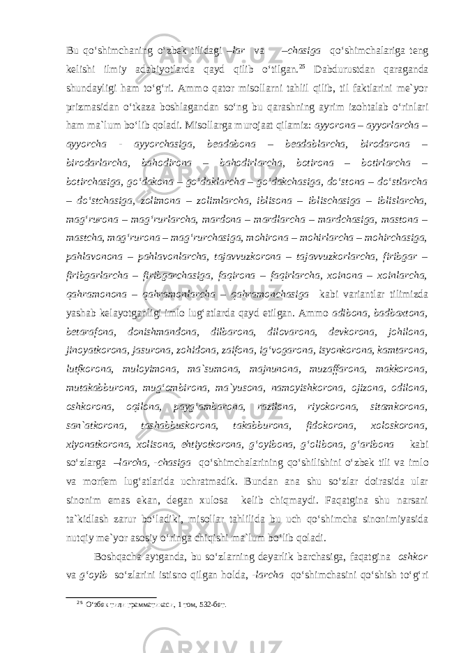 Bu qo‘shimchaning o‘zbek tilidagi – lar va –chasiga qo‘shimchalariga teng kelishi ilmiy adabiyotlarda qayd qilib o‘tilgan. 2 5 Dabdurustdan qaraganda shundayligi ham to‘g‘ri. Ammo qator misollarni tahlil qilib, til faktlarini me`yor prizmasidan o‘tkaza boshlagandan so‘ng bu qarashning ayrim izohtalab o‘rinlari ham ma`lum bo‘lib qoladi. Misollarga murojaat qilamiz: ayyorona – ayyorlarcha – ayyorcha - ayyorchasiga, beadabona – beadablarcha, birodarona – birodarlarcha, bahodirona – bahodirlarcha, botirona – botirlarcha – botirchasiga, go‘dakona – go‘daklarcha – go‘dakchasiga, do‘stona – do‘stlarcha – do‘stchasiga, zolimona – zolimlarcha, iblisona – iblischasiga – iblislarcha, mag‘rurona – mag‘rurlarcha, mardona – mardlarcha – mardchasiga, mastona – mastcha, mag‘rurona – mag‘rurchasiga, mohirona – mohirlarcha – mohirchasiga, pahlavonona – pahlavonlarcha, tajavvuzkorona – tajavvuzkorlarcha, firibgar – firibgarlarcha – firibgarchasiga, faqirona – faqirlarcha, xoinona – xoinlarcha, qahramonona – qahramonlarcha – qahramonchasiga kabi variantlar tilimizda yashab kelayotganligi imlo lug‘atlarda qayd etilgan. Ammo adibona, badbaxtona, betarafona, donishmandona, dilbarona, dilovarona, devkorona, johilona, jinoyatkorona, jasurona, zohidona, zaifona, ig‘vogarona, isyonkorona, kamtarona, lutfkorona, muloyimona, ma`sumona, majnunona, muzaffarona, makkorona, mutakabburona, mug‘ombirona, ma`yusona, namoyishkorona, ojizona, odilona, oshkorona, oqilona, payg‘ambarona, razilona, riyokorona, sitamkorona, san`atkorona, tashabbuskorona, takabburona, fidokorona, xoloskorona, xiyonatkorona, xolisona, ehtiyotkorona, g‘oyibona, g‘olibona, g‘aribona kabi so‘zlarga – larcha, -chasiga qo‘shimchalarining qo‘shilishini o‘zbek tili va imlo va morfem lug‘atlarida uchratmadik. Bundan ana shu so‘zlar doirasida ular sinonim emas ekan, degan xulosa kelib chiqmaydi. Faqatgina shu narsani ta`kidlash zarur bo‘ladiki, misollar tahlilida bu uch qo‘shimcha sinonimiyasida nutqiy me`yor asosiy o‘ringa chiqishi ma`lum bo‘lib qoladi. Boshqacha aytganda, bu so‘zlarning deyarlik barchasiga, faqatgina oshkor va g‘oyib so‘zlarini istisno qilgan holda, - larcha qo‘shimchasini qo‘shish to‘g‘ri 2 5 O‘збек тили грамматикаси, 1 том, 532-бет. 