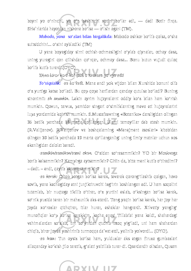 boyni yo o‘ninchi, yo o‘n beshinchi xotini bo‘lar edi, — dedi Botir firqa. SHe`rlarida hayotdan nishona bo‘lsa — o‘lsin agar ! (TM). Mobodo, yana so‘zlari bilan birgalikda: Mabodo oshkor bo‘lib qolsa, o‘sha suitsidchini... o‘zini aybladik! (TM) U yana boyagiday sirni ochish-ochmasligini o‘ylab qiynalar, ochay desa , uning yuragini qon qilishdan qo‘rqar, ochmay desa ... Bonu butun vujudi quloq bo‘lib kutib turardi.(OYO) YAna biror kori-hol qilib o‘tirmasa go‘rga edi! To‘siqsizlik: -sa bo‘ladi. Mana endi pok vijdon bilan Xurshida bonuni olib o‘z yurtiga ketsa bo‘ladi. Bu qop-qopa harflardan qanday qutulsa bo‘ladi? Buning sinonimii: sh mumkin. Lekin ayrim hujayralarni oddiy ko‘z bilan ham ko‘rish mumkin. Qovun, tarvuz, pamidor singari o‘simliklarning meva eti hujayralarini lupa yordamida ko‘rish mumkin. S.Mustafaevning «Botanika» darsligidan olingan 35 betlik parchada 18 marta qo‘llangan. Ularni tamoyillar deb atash mumkin. (R.Valijonov). R.Valijonov va boshqalarning «Menejment asoslari» kitobidan olingan 39 betlik parchada 19 marta qo‘llanganligi uning ilmiy matnlar uchun xos ekanligidan dalolat beradi. -samikin/samikan/sami ekan. O‘zidan so‘rasammikin? YO bir Moskvaga borib kelsammikin? Kampirga aytsammikin? CHin-da, bitta meni kutib o‘tiradimi? – dedi. – endi, qaytib ketaversammikin? -sa kerak: Oftob botgan bo‘lsa kerak, tevarak qorong‘ilashib qolgan, havo sovib, yana kechagiday etni junjiktiruvchi izg‘irin boshlangan edi. U ham soqolini tutamlab, bir nuqtaga tikilib o‘tirar, o‘z yurtini eslab, o‘ksingan bo‘lsa kerak, so‘nik yuzida teran bir mahzunlik aks etardi. Tong yaqin bo‘lsa kerak, har joy-har joyda xo‘rozlar qichqirar, itlar hurar, eshaklar hangrardi. Xilvatiy yanglig‘ munofiqlar ko‘p bo‘lsa kerakkim, kecha enasi Tillabibi yana keldi, shahardagi vahimalardan so‘zlab, uni bo‘ynidan quchib uzoq yig‘ladi, uni ham shahardan chiqib, biror joyda yashirinib turmoqqa da`vat etdi, yalinib-yolvordi... (OYO). -sa ham: Tun oysiz bo‘lsa ham, yulduzlar aks etgan firuza gumbazlari allaqanday ko‘kish jilo taratib, g‘alati yaltillab turar-di. Qaerdandir olisdan, Qusam 