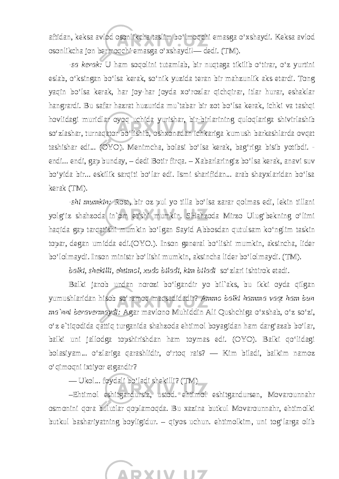 aftidan, keksa avlod osonlikcha taslim bo‘lmoqchi emasga o‘xshaydi. Keksa avlod osonlikcha jon bermoqchi emasga o‘xshaydi!— dedi. (TM). -sa kerak: U ham soqolini tutamlab, bir nuqtaga tikilib o‘tirar, o‘z yurtini eslab, o‘ksingan bo‘lsa kerak, so‘nik yuzida teran bir mahzunlik aks etardi. Tong yaqin bo‘lsa kerak, har joy-har joyda xo‘rozlar qichqirar, itlar hurar, eshaklar hangrardi. Bu safar hazrat huzurida mu`tabar bir zot bo‘lsa kerak, ichki va tashqi hovlidagi muridlar oyoq uchida yurishar, bir-birlarining quloqlariga shivirlashib so‘zlashar, turnaqator bo‘lishib, oshxonadan ichkariga kumush barkashlarda ovqat tashishar edi... (OYO). Menimcha, bolasi bo‘lsa kerak, bag‘riga bisib yotibdi. - endi... endi, gap bunday, – dedi Botir firqa. – Xabarlaringiz bo‘lsa kerak, anavi suv bo‘yida bir... eskilik sarqiti bo‘lar edi. Ismi sharifidan... arab shayxlaridan bo‘lsa kerak (TM). -shi mumkin: Rost, bir oz pul yo tilla bo‘lsa zarar qolmas edi, lekin tillani yolg‘iz shahzoda in`om etishi mumkin. SHahzoda Mirzo Ulug‘bekning o‘limi haqida gap tarqatishi mumkin bo‘lgan Sayid Abbosdan qutulsam ko‘nglim taskin topar, degan umidda edi.(OYO.). Inson general bo‘lishi mumkin, aksincha, lider bo‘lolmaydi. Inson ministr bo‘lishi mumkin, aksincha li der bo‘lolmaydi. (TM). balki, shekilli, ehtimol, xudo biladi, kim biladi so‘zlari ishtirok etadi. Balki janob undan norozi bo‘lgandir yo bil`aks, bu ikki oyda qilgan yumushlaridan hisob so‘ramoq maqsadidadir? Ammo balki hamma vaqt ham bun ma`nni beravermaydi: Agar mavlono Muhiddin Ali Qushchiga o‘xshab, o‘z so‘zi, o‘z e`tiqodida qattiq turganida shahzoda ehtimol boyagidan ham darg‘azab bo‘lar, balki uni jallodga topshirishdan ham toymas edi. (OYO). Balki qo‘lidagi bolasiyam... o‘zlariga qarashlidir, o‘rtoq rais? — Kim biladi, balkim namoz o‘qimoqni ixtiyor etgandir? — Ukol... foydali bo‘ladi shekilli? (TM) –Ehtimol eshitgandursiz, ustod. ehtimol eshitgandursen, Movarounnahr osmonini qora bulutlar qoplamoqda. Bu xazina butkul Movarounnahr, ehtimolki butkul bashariyatning boyligidur. – qiyos uchun. ehtimolkim, uni tog‘larga olib 