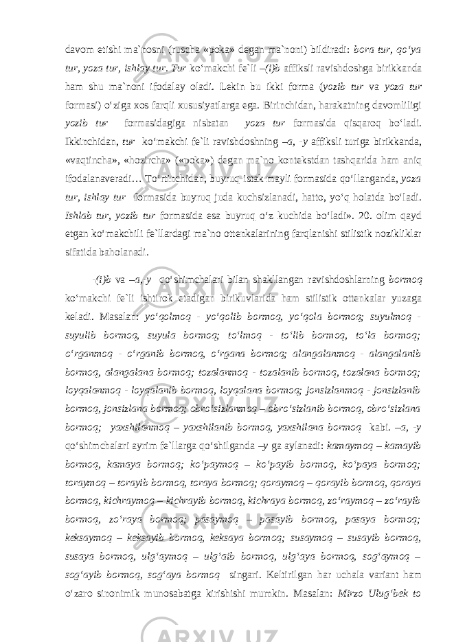 davom etishi ma`nosni (ruscha «poka» degan ma`noni) bildiradi: bora tur, qo‘ya tur, yoza tur, ishlay tur. Tur ko‘makchi fe`li –(i)b affiksli ravishdoshga birikkanda ham shu ma`noni ifodalay oladi. Lekin bu ikki forma ( yozib tur va yoza tur formasi) o‘ziga xos farqli xususiyatlarga ega. Birinchidan, harakatning davomliligi yozib tur formasidagiga nisbatan yoza tur formasida qisqaroq bo‘ladi. Ikkinchidan, tur ko‘makchi fe`li ravishdoshning –a, -y affiksli turiga birikkanda, «vaqtincha», «hozircha» («poka») degan ma`no kontekstdan tashqarida ham aniq ifodalanaveradi… To‘rtinchidan, buyruq-istak mayli formasida qo‘llanganda, yoza tur, ishlay tur formasida buyruq juda kuchsizlanadi, hatto, yo‘q holatda bo‘ladi. Ishlab tur, yozib tur formasida esa buyruq o‘z kuchida bo‘ladi». 20. olim qayd etgan ko‘makchili fe`llardagi ma`no ottenkalarining farqlanishi stilistik nozikliklar sifatida baholanadi. -(i)b va –a,-y qo‘shimchalari bilan shakllangan ravishdoshlarning bormoq ko‘makchi fe`li ishtirok etadigan birikuvlarida ham stilistik ottenkalar yuzaga keladi. Masalan: yo‘qolmoq - yo‘qolib bormoq, yo‘qola bormoq; suyulmoq - suyulib bormoq, suyula bormoq; to‘lmoq - to‘lib bormoq, to‘la bormoq; o‘rganmoq - o‘rganib bormoq, o‘rgana bormoq; alangalanmoq - alangalanib bormoq, alangalana bormoq; tozalanmoq - tozalanib bormoq, tozalana bormoq; loyqalanmoq - loyqalanib bormoq, loyqalana bormoq; jonsizlanmoq - jonsizlanib bormoq, jonsizlana bormoq; obro‘sizlanmoq – obro‘sizlanib bormoq, obro‘sizlana bormoq; yaxshilanmoq – yaxshilanib bormoq, yaxshilana bormoq kabi. –a, -y qo‘shimchalari ayrim fe`llarga qo‘shilganda –y ga aylanadi: kamaymoq – kamayib bormoq, kamaya bormoq; ko‘paymoq – ko‘payib bormoq, ko‘paya bormoq; toraymoq – torayib bormoq, toraya bormoq; qoraymoq – qorayib bormoq, qoraya bormoq, kichraymoq – kichrayib bormoq, kichraya bormoq, zo‘raymoq – zo‘rayib bormoq, zo‘raya bormoq; pasaymoq – pasayib bormoq, pasaya bormoq; keksaymoq – keksayib bormoq, keksaya bormoq; susaymoq – susayib bormoq, susaya bormoq, ulg‘aymoq – ulg‘aib bormoq, ulg‘aya bormoq, sog‘aymoq – sog‘ayib bormoq, sog‘aya bormoq singari. Keltirilgan har uchala variant ham o‘zaro sinonimik munosabatga kirishishi mumkin. Masalan: Mirzo Ulug‘bek to 