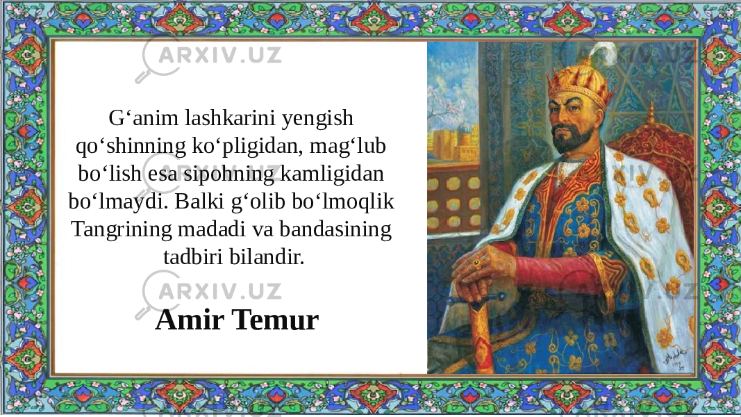 G‘anim lashkarini yengish qo‘shinning ko‘pligidan, mag‘lub bo‘lish esa sipohning kamligidan bo‘lmaydi. Balki g‘olib bo‘lmoqlik Tangrining madadi va bandasining tadbiri bilandir. Amir Temur 