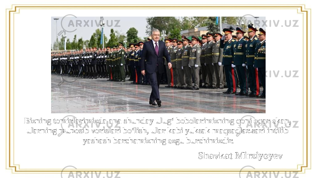 Bizning tomirlarimizda ana shunday ulug‘ bobolarimizning qoni oqar ekan, ularning munosib vorislari bo‘lish, ular kabi yuksak maqsadlar sari intilib yashash barchamizning ezgu burchimizdir. Shavkat Mirziyoyev 