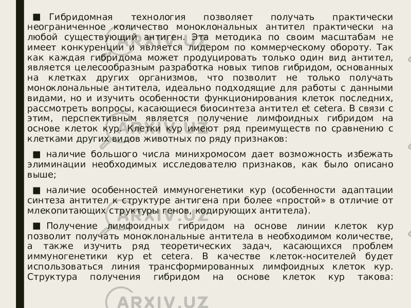 ■   Гибридомная технология позволяет получать практически неограниченное количество моноклональных антител практически на любой существующий антиген. Эта методика по своим масштабам не имеет конкуренции и является лидером по коммерческому обороту. Так как каждая гибридома может продуцировать только один вид антител, является целесообразным разработка новых типов гибридом, основанных на клетках других организмов, что позволит не только получать моноклональные антитела, идеально подходящие для работы с данными видами, но и изучить особенности функционирования клеток последних, рассмотреть вопросы, касающиеся биосинтеза антител et cetera. В связи с этим, перспективным является получение лимфоидных гибридом на основе клеток кур. Клетки кур имеют ряд преимуществ по сравнению с клетками других видов животных по ряду признаков: ■ наличие большого числа минихромосом дает возможность избежать элиминации необходимых исследователю признаков, как было описано выше; ■ наличие особенностей иммуногенетики кур (особенности адаптации синтеза антител к структуре антигена при более «простой» в отличие от млекопитающих структуры генов, кодирующих антитела). ■ Получение лимфоидных гибридом на основе линии клеток кур позволит получать моноклональные антитела в необходимом количестве, а также изучить ряд теоретических задач, касающихся проблем иммуногенетики кур et cetera. В качестве клеток-носителей будет использоваться линия трансформированных лимфоидных клеток кур. Структура получения гибридом на основе клеток кур такова: 