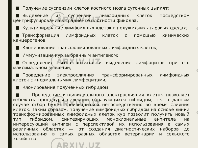 ■ Получение суспензии клеток костного мозга суточных цыплят; ■ Выделение из суспензии лимфоидных клеток посредством центрифугирования в градиенте плотности фиколла; ■ Культивирование лимфоидных клеток в полужидких агаровых средах; ■ Трансформация лимфоидных клеток с помощью химических канцерогенов; ■ Клонирование трансформированных лимфоидных клеток; ■ Иммунизация кур выбранным антигеном; ■ Определение титра антител и выделение лимфоцитов при его максимальном значении; ■ Проведение электрослияния трансформированных лимфоидных клеток с «нормальными» лимфоцитами; ■ Клонирование полученных гибридом. ■         Проведение индивидуального электрослияния клеток позволяет избежать процедуры селекции образующихся гибридом, т.к. в данном случае отбор будет производиться непосредственно во время слияния клеток. Таким образом, получение лимфоидных гибридом на основе линии трансформированных лимфоидных клеток кур позволит получить новый тип гибридом, синтезирующих моноклональные антитела на интересующий антиген с перспективой их использования в самых различных областях — от создания диагностических наборов до использования в самых разных областях ветеринарии и сельского хозяйства. 