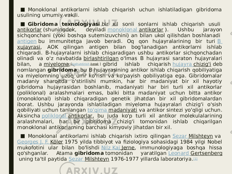 ■ Monoklonal antikorlarni ishlab chiqarish uchun ishlatiladigan gibridoma usulining umumiy vakili. ■ Gibridoma texnologiyasi  bir xil sonli sonlarni ishlab chiqarish usuli  antikorlar  (shuningdek, deyiladi  monoklonal antikorlar  ). Ushbu jarayon sichqonchani (yoki boshqa sutemizuvchini) an bilan ukol qilishdan boshlanadi  antigen  bu immunitetga javob beradi. Oq qon hujayralarining bir turi  B xujayrasi , AOK qilingan antigen bilan bog&#39;lanadigan antikorlarni ishlab chiqaradi. B-hujayralarni ishlab chiqaradigan ushbu antikorlar sichqonchadan olinadi va o&#39;z navbatida  birlashtirilgan  o&#39;lmas B hujayrasi saraton hujayralari bilan, a  miyeloma , [ tushuntirish kerak  ]  gibrid ishlab chiqarish  hujayra chizig&#39;i  deb nomlangan  gibridoma , bu B hujayrasining antikor ishlab chiqarish qobiliyatiga va miyelomning uzoq umr ko&#39;rish va ko&#39;payish qobiliyatiga ega. Gibridomalar madaniy sharoitda o&#39;stirilishi mumkin, har bir madaniyat bir xil hayotiy gibridoma hujayrasidan boshlanib, madaniyati har biri turli xil antikorlar (poliklonal) aralashmalari emas, balki bitta madaniyat uchun bitta antikor (monoklonal) ishlab chiqaradigan genetik jihatdan bir xil gibridomalardan iborat. Ushbu jarayonda ishlatiladigan miyeloma hujayralari chizig&#39;i o&#39;sish qobiliyati uchun tanlangan  to&#39;qima madaniyati  va antikor sintezi yo&#39;qligi uchun. Aksincha  poliklonal antikorlar , bu juda ko&#39;p turli xil antikor molekulalarining aralashmalari, har bir gibridoma chizig&#39;i tomonidan ishlab chiqarilgan monoklonal antikorlarning barchasi kimyoviy jihatdan bir xil. ■ Monoklonal antikorlarni ishlab chiqarish ixtiro qilingan  Sezar Milshteyn  va  Georges J. F. Köler  1975 yilda tibbiyot va fiziologiya sohasidagi 1984 yilgi Nobel mukofotini ular bilan bo&#39;lishdi  Nilz Kaj Jerne , immunologiyaga boshqa hissa qo&#39;shganlar. Atama  gibridoma  tomonidan yaratilgan  Leonard Gertsenberg  uning ta&#39;til paytida  Sezar Milshteyn  1976-1977 yillarda laboratoriya. [1] 