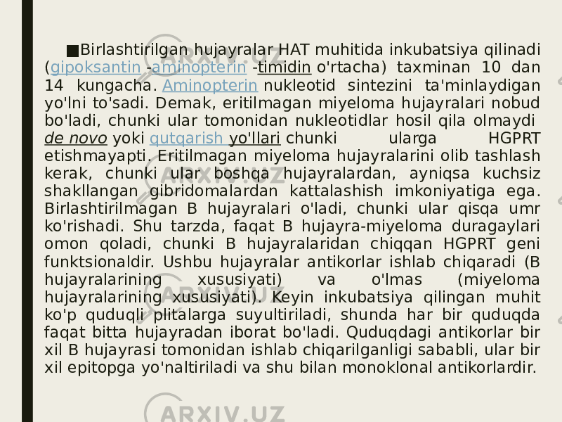 ■ Birlashtirilgan hujayralar HAT muhitida inkubatsiya qilinadi ( gipoksantin  - aminopterin  - timidin  o&#39;rtacha) taxminan 10 dan 14 kungacha.  Aminopterin  nukleotid sintezini ta&#39;minlaydigan yo&#39;lni to&#39;sadi. Demak, eritilmagan miyeloma hujayralari nobud bo&#39;ladi, chunki ular tomonidan nukleotidlar hosil qila olmaydi  de novo  yoki  qutqarish yo&#39;llari  chunki ularga HGPRT etishmayapti. Eritilmagan miyeloma hujayralarini olib tashlash kerak, chunki ular boshqa hujayralardan, ayniqsa kuchsiz shakllangan gibridomalardan kattalashish imkoniyatiga ega. Birlashtirilmagan B hujayralari o&#39;ladi, chunki ular qisqa umr ko&#39;rishadi. Shu tarzda, faqat B hujayra-miyeloma duragaylari omon qoladi, chunki B hujayralaridan chiqqan HGPRT geni funktsionaldir. Ushbu hujayralar antikorlar ishlab chiqaradi (B hujayralarining xususiyati) va o&#39;lmas (miyeloma hujayralarining xususiyati). Keyin inkubatsiya qilingan muhit ko&#39;p quduqli plitalarga suyultiriladi, shunda har bir quduqda faqat bitta hujayradan iborat bo&#39;ladi. Quduqdagi antikorlar bir xil B hujayrasi tomonidan ishlab chiqarilganligi sababli, ular bir xil epitopga yo&#39;naltiriladi va shu bilan monoklonal antikorlardir. 