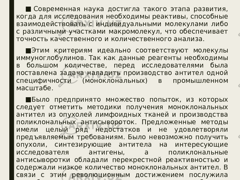 ■   Современная наука достигла такого этапа развития, когда для исследования необходимы реактивы, способные взаимодействовать с индивидуальными молекулами либо с различными участками макромолекул, что обеспечивает точность качественного и количественного анализа. ■ Этим критериям идеально соответствуют молекулы иммуноглобулинов. Так как данные реагенты необходимы в большом количестве, перед исследователями была поставлена задача наладить производство антител одной специфичности (моноклональных) в промышленном масштабе. ■ Было предпринято множество попыток, из которых следует отметить методики получения моноклональных антител из опухолей лимфоидных тканей и производства поликлональных антисывороток. Предложенные методы имели целый ряд недостатков и не удовлетворяли предъявляемым требованиям. Было невозможно получить опухоли, синтезирующие антитела на интересующие исследователя антигены, а поликлональные антисыворотки обладали перекрестной реактивностью и содержали низкое количество моноклональных антител. В связи с этим революционным достижением послужила разработка методики получения лимфоидных гибридом, позволяющая получать моноклональные антитела практически на любой антиген в необходимых количествах. 