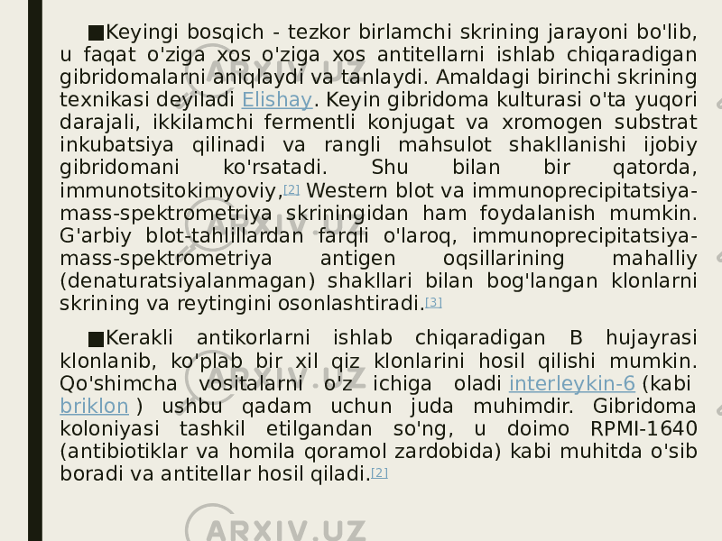 ■ Keyingi bosqich - tezkor birlamchi skrining jarayoni bo&#39;lib, u faqat o&#39;ziga xos o&#39;ziga xos antitellarni ishlab chiqaradigan gibridomalarni aniqlaydi va tanlaydi. Amaldagi birinchi skrining texnikasi deyiladi  Elishay . Keyin gibridoma kulturasi o&#39;ta yuqori darajali, ikkilamchi fermentli konjugat va xromogen substrat inkubatsiya qilinadi va rangli mahsulot shakllanishi ijobiy gibridomani ko&#39;rsatadi. Shu bilan bir qatorda, immunotsitokimyoviy, [2]  Western blot va immunoprecipitatsiya- mass-spektrometriya skriningidan ham foydalanish mumkin. G&#39;arbiy blot-tahlillardan farqli o&#39;laroq, immunoprecipitatsiya- mass-spektrometriya antigen oqsillarining mahalliy (denaturatsiyalanmagan) shakllari bilan bog&#39;langan klonlarni skrining va reytingini osonlashtiradi. [3] ■ Kerakli antikorlarni ishlab chiqaradigan B hujayrasi klonlanib, ko&#39;plab bir xil qiz klonlarini hosil qilishi mumkin. Qo&#39;shimcha vositalarni o&#39;z ichiga oladi  interleykin-6  (kabi  briklon  ) ushbu qadam uchun juda muhimdir. Gibridoma koloniyasi tashkil etilgandan so&#39;ng, u doimo RPMI-1640 (antibiotiklar va homila qoramol zardobida) kabi muhitda o&#39;sib boradi va antitellar hosil qiladi. [2] 