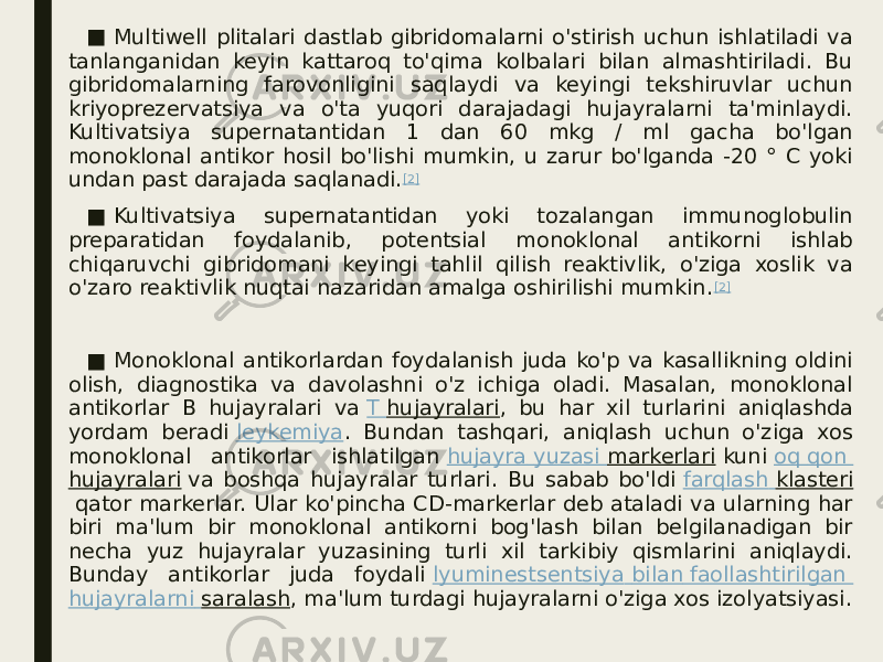 ■ Multiwell plitalari dastlab gibridomalarni o&#39;stirish uchun ishlatiladi va tanlanganidan keyin kattaroq to&#39;qima kolbalari bilan almashtiriladi. Bu gibridomalarning farovonligini saqlaydi va keyingi tekshiruvlar uchun kriyoprezervatsiya va o&#39;ta yuqori darajadagi hujayralarni ta&#39;minlaydi. Kultivatsiya supernatantidan 1 dan 60 mkg / ml gacha bo&#39;lgan monoklonal antikor hosil bo&#39;lishi mumkin, u zarur bo&#39;lganda -20 ° C yoki undan past darajada saqlanadi. [2] ■ Kultivatsiya supernatantidan yoki tozalangan immunoglobulin preparatidan foydalanib, potentsial monoklonal antikorni ishlab chiqaruvchi gibridomani keyingi tahlil qilish reaktivlik, o&#39;ziga xoslik va o&#39;zaro reaktivlik nuqtai nazaridan amalga oshirilishi mumkin. [2] ■ Monoklonal antikorlardan foydalanish juda ko&#39;p va kasallikning oldini olish, diagnostika va davolashni o&#39;z ichiga oladi. Masalan, monoklonal antikorlar B hujayralari va  T hujayralari , bu har xil turlarini aniqlashda yordam beradi  leykemiya . Bundan tashqari, aniqlash uchun o&#39;ziga xos monoklonal antikorlar ishlatilgan  hujayra yuzasi markerlari  kuni  oq qon hujayralari  va boshqa hujayralar turlari. Bu sabab bo&#39;ldi  farqlash klasteri  qator markerlar. Ular ko&#39;pincha CD-markerlar deb ataladi va ularning har biri ma&#39;lum bir monoklonal antikorni bog&#39;lash bilan belgilanadigan bir necha yuz hujayralar yuzasining turli xil tarkibiy qismlarini aniqlaydi. Bunday antikorlar juda foydali  lyuminestsentsiya bilan faollashtirilgan hujayralarni saralash , ma&#39;lum turdagi hujayralarni o&#39;ziga xos izolyatsiyasi. 