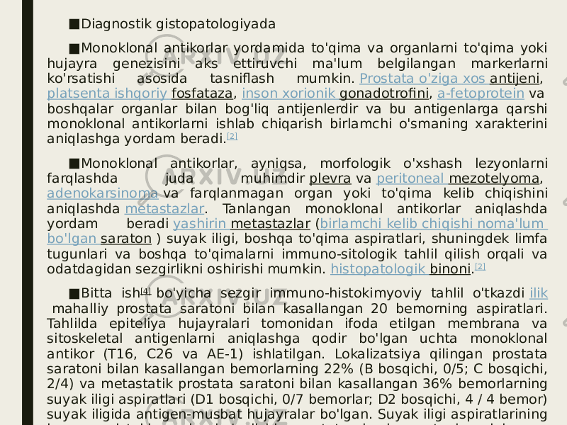 ■ Diagnostik gistopatologiyada ■ Monoklonal antikorlar yordamida to&#39;qima va organlarni to&#39;qima yoki hujayra genezisini aks ettiruvchi ma&#39;lum belgilangan markerlarni ko&#39;rsatishi asosida tasniflash mumkin.  Prostata o&#39;ziga xos antijeni ,  platsenta ishqoriy fosfataza ,  inson xorionik gonadotrofini ,  a-fetoprotein  va boshqalar organlar bilan bog&#39;liq antijenlerdir va bu antigenlarga qarshi monoklonal antikorlarni ishlab chiqarish birlamchi o&#39;smaning xarakterini aniqlashga yordam beradi. [2] ■ Monoklonal antikorlar, ayniqsa, morfologik o&#39;xshash lezyonlarni farqlashda juda muhimdir  plevra  va  peritoneal mezotelyoma ,  adenokarsinoma  va farqlanmagan organ yoki to&#39;qima kelib chiqishini aniqlashda  metastazlar . Tanlangan monoklonal antikorlar aniqlashda yordam beradi  yashirin metastazlar  ( birlamchi kelib chiqishi noma&#39;lum bo&#39;lgan saraton  ) suyak iligi, boshqa to&#39;qima aspiratlari, shuningdek limfa tugunlari va boshqa to&#39;qimalarni immuno-sitologik tahlil qilish orqali va odatdagidan sezgirlikni oshirishi mumkin.  histopatologik binoni . [2] ■ Bitta ish [4]  bo&#39;yicha sezgir immuno-histokimyoviy tahlil o&#39;tkazdi  ilik  mahalliy prostata saratoni bilan kasallangan 20 bemorning aspiratlari. Tahlilda epiteliya hujayralari tomonidan ifoda etilgan membrana va sitoskeletal antigenlarni aniqlashga qodir bo&#39;lgan uchta monoklonal antikor (T16, C26 va AE-1) ishlatilgan. Lokalizatsiya qilingan prostata saratoni bilan kasallangan bemorlarning 22% (B bosqichi, 0/5; C bosqichi, 2/4) va metastatik prostata saratoni bilan kasallangan 36% bemorlarning suyak iligi aspiratlari (D1 bosqichi, 0/7 bemorlar; D2 bosqichi, 4 / 4 bemor) suyak iligida antigen-musbat hujayralar bo&#39;lgan. Suyak iligi aspiratlarining immuno-gistokimyoviy bo&#39;yalishi prostata bezi saratoni aniqlangan bemorlarda yashirin suyak iligi metastazlarini aniqlash uchun juda foydali degan xulosaga kelishdi. 