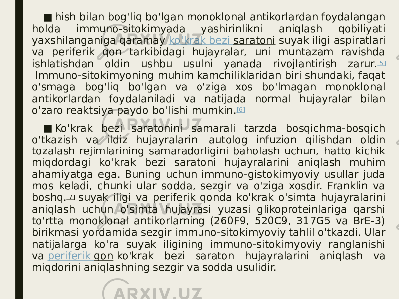 ■ hish bilan bog&#39;liq bo&#39;lgan monoklonal antikorlardan foydalangan holda immuno-sitokimyada yashirinlikni aniqlash qobiliyati yaxshilanganiga qaramay  ko&#39;krak bezi saratoni  suyak iligi aspiratlari va periferik qon tarkibidagi hujayralar, uni muntazam ravishda ishlatishdan oldin ushbu usulni yanada rivojlantirish zarur. [5]  Immuno-sitokimyoning muhim kamchiliklaridan biri shundaki, faqat o&#39;smaga bog&#39;liq bo&#39;lgan va o&#39;ziga xos bo&#39;lmagan monoklonal antikorlardan foydalaniladi va natijada normal hujayralar bilan o&#39;zaro reaktsiya paydo bo&#39;lishi mumkin. [6] ■ Ko&#39;krak bezi saratonini samarali tarzda bosqichma-bosqich o&#39;tkazish va ildiz hujayralarini autolog infuzion qilishdan oldin tozalash rejimlarining samaradorligini baholash uchun, hatto kichik miqdordagi ko&#39;krak bezi saratoni hujayralarini aniqlash muhim ahamiyatga ega. Buning uchun immuno-gistokimyoviy usullar juda mos keladi, chunki ular sodda, sezgir va o&#39;ziga xosdir. Franklin va boshq. [7]  suyak iligi va periferik qonda ko&#39;krak o&#39;simta hujayralarini aniqlash uchun o&#39;simta hujayrasi yuzasi glikoproteinlariga qarshi to&#39;rtta monoklonal antikorlarning (260F9, 520C9, 317G5 va BrE-3) birikmasi yordamida sezgir immuno-sitokimyoviy tahlil o&#39;tkazdi. Ular natijalarga ko&#39;ra suyak iligining immuno-sitokimyoviy ranglanishi va  periferik qon  ko&#39;krak bezi saraton hujayralarini aniqlash va miqdorini aniqlashning sezgir va sodda usulidir. 