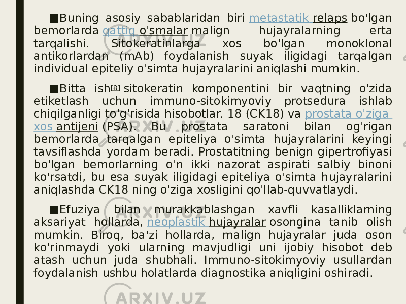 ■ Buning asosiy sabablaridan biri  metastatik relaps  bo&#39;lgan bemorlarda  qattiq o&#39;smalar  malign hujayralarning erta tarqalishi. Sitokeratinlarga xos bo&#39;lgan monoklonal antikorlardan (mAb) foydalanish suyak iligidagi tarqalgan individual epiteliy o&#39;simta hujayralarini aniqlashi mumkin. ■ Bitta ish [8]  sitokeratin komponentini bir vaqtning o&#39;zida etiketlash uchun immuno-sitokimyoviy protsedura ishlab chiqilganligi to&#39;g&#39;risida hisobotlar. 18 (CK18) va  prostata o&#39;ziga xos antijeni  (PSA). Bu prostata saratoni bilan og&#39;rigan bemorlarda tarqalgan epiteliya o&#39;simta hujayralarini keyingi tavsiflashda yordam beradi. Prostatitning benign gipertrofiyasi bo&#39;lgan bemorlarning o&#39;n ikki nazorat aspirati salbiy binoni ko&#39;rsatdi, bu esa suyak iligidagi epiteliya o&#39;simta hujayralarini aniqlashda CK18 ning o&#39;ziga xosligini qo&#39;llab-quvvatlaydi. ■ Efuziya bilan murakkablashgan xavfli kasalliklarning aksariyat hollarda,  neoplastik hujayralar  osongina tanib olish mumkin. Biroq, ba&#39;zi hollarda, malign hujayralar juda oson ko&#39;rinmaydi yoki ularning mavjudligi uni ijobiy hisobot deb atash uchun juda shubhali. Immuno-sitokimyoviy usullardan foydalanish ushbu holatlarda diagnostika aniqligini oshiradi. 